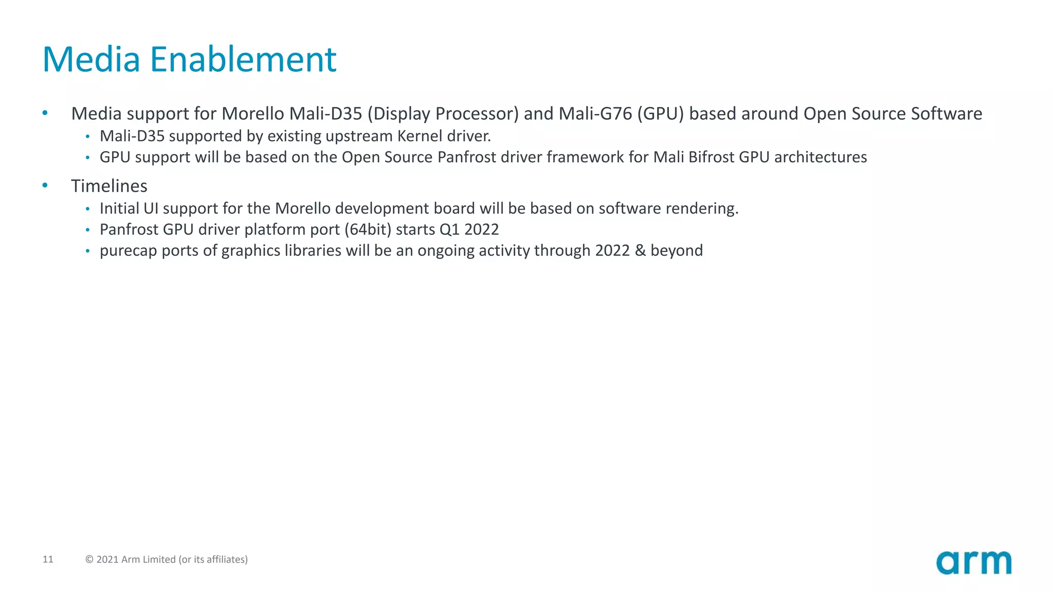 11 © 2021 Arm Limited (or its affiliates)
Media Enablement
• Media support for Morello Mali-D35 (Display Processor) and Mali-G76 (GPU) based around Open Source Software
• Mali-D35 supported by existing upstream Kernel driver.
• GPU support will be based on the Open Source Panfrost driver framework for Mali Bifrost GPU architectures
• Timelines
• Initial UI support for the Morello development board will be based on software rendering.
• Panfrost GPU driver platform port (64bit) starts Q1 2022
• purecap ports of graphics libraries will be an ongoing activity through 2022 & beyond
 