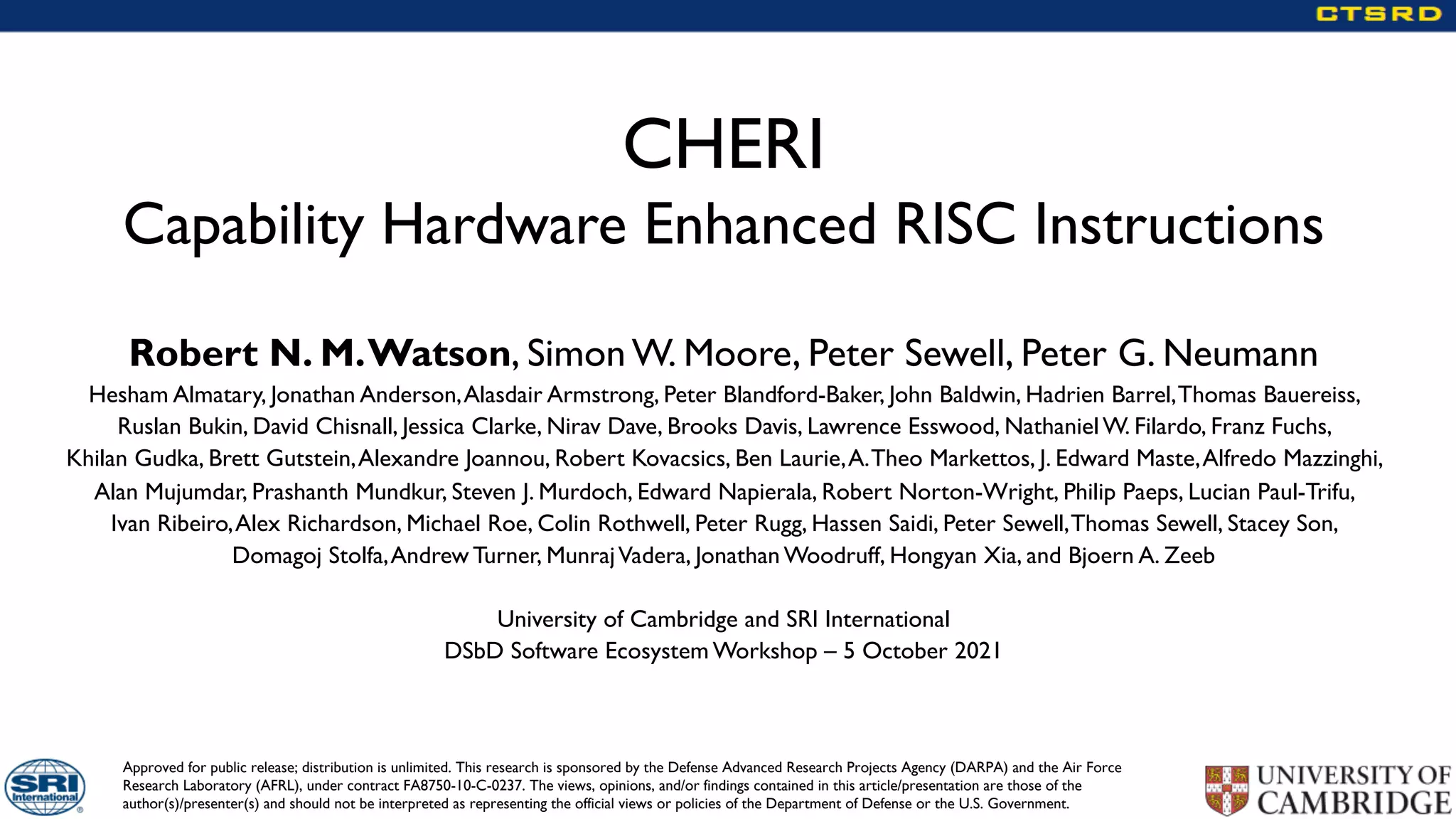 Approved for public release; distribution is unlimited. This research is sponsored by the Defense Advanced Research Projects Agency (DARPA) and the Air Force
Research Laboratory (AFRL), under contract FA8750-10-C-0237. The views, opinions, and/or findings contained in this article/presentation are those of the
author(s)/presenter(s) and should not be interpreted as representing the official views or policies of the Department of Defense or the U.S. Government.
CHERI
Capability Hardware Enhanced RISC Instructions
Robert N. M.Watson, Simon W. Moore, Peter Sewell, Peter G. Neumann
Hesham Almatary, Jonathan Anderson,Alasdair Armstrong, Peter Blandford-Baker, John Baldwin, Hadrien Barrel,Thomas Bauereiss,
Ruslan Bukin, David Chisnall, Jessica Clarke, Nirav Dave, Brooks Davis, Lawrence Esswood, Nathaniel W. Filardo, Franz Fuchs,
Khilan Gudka, Brett Gutstein,Alexandre Joannou, Robert Kovacsics, Ben Laurie,A.Theo Markettos, J. Edward Maste,Alfredo Mazzinghi,
Alan Mujumdar, Prashanth Mundkur, Steven J. Murdoch, Edward Napierala, Robert Norton-Wright, Philip Paeps, Lucian Paul-Trifu,
Ivan Ribeiro,Alex Richardson, Michael Roe, Colin Rothwell, Peter Rugg, Hassen Saidi, Peter Sewell,Thomas Sewell, Stacey Son,
Domagoj Stolfa,Andrew Turner, MunrajVadera, Jonathan Woodruff, Hongyan Xia, and Bjoern A. Zeeb
University of Cambridge and SRI International
DSbD Software Ecosystem Workshop – 5 October 2021
 