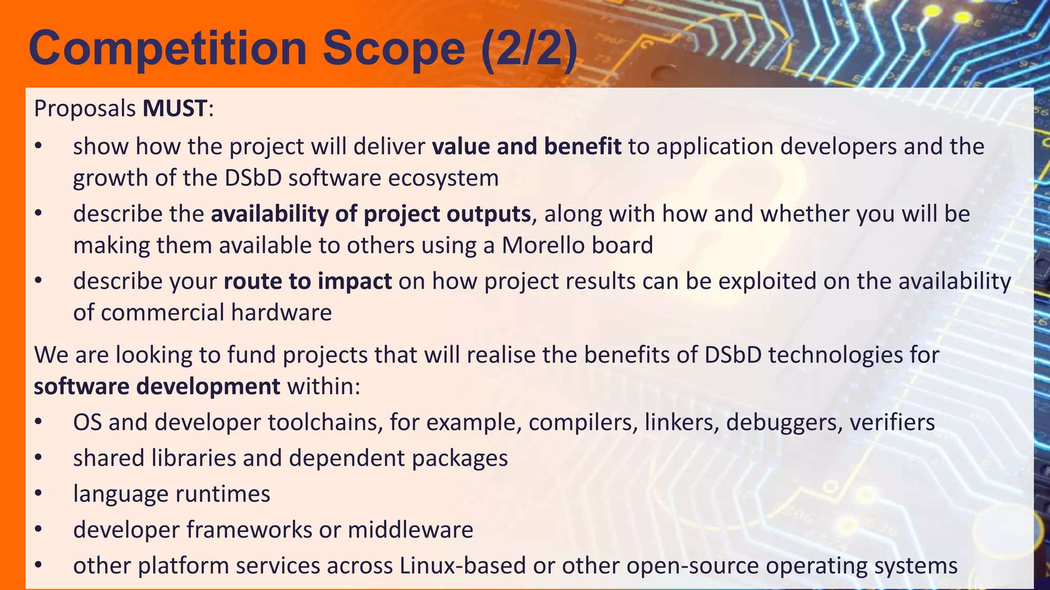Proposals MUST:
• show how the project will deliver value and benefit to application developers and the
growth of the DSbD software ecosystem
• describe the availability of project outputs, along with how and whether you will be
making them available to others using a Morello board
• describe your route to impact on how project results can be exploited on the availability
of commercial hardware
We are looking to fund projects that will realise the benefits of DSbD technologies for
software development within:
• OS and developer toolchains, for example, compilers, linkers, debuggers, verifiers
• shared libraries and dependent packages
• language runtimes
• developer frameworks or middleware
• other platform services across Linux-based or other open-source operating systems
Competition Scope (2/2)
 