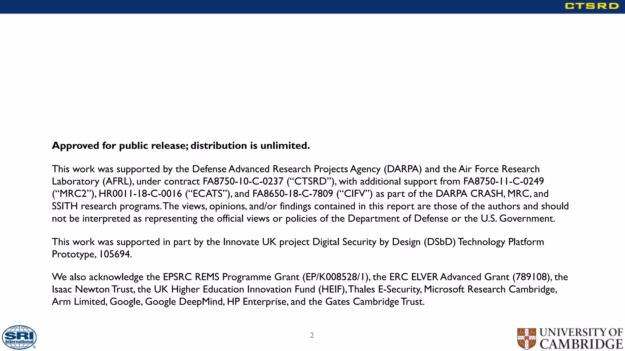 Approved for public release; distribution is unlimited.
This work was supported by the Defense Advanced Research Projects Agency (DARPA) and the Air Force Research
Laboratory (AFRL), under contract FA8750-10-C-0237 (“CTSRD”), with additional support from FA8750-11-C-0249
(“MRC2”), HR0011-18-C-0016 (“ECATS”), and FA8650-18-C-7809 (“CIFV”) as part of the DARPA CRASH, MRC, and
SSITH research programs.The views, opinions, and/or findings contained in this report are those of the authors and should
not be interpreted as representing the official views or policies of the Department of Defense or the U.S. Government.
This work was supported in part by the Innovate UK project Digital Security by Design (DSbD) Technology Platform
Prototype, 105694.
We also acknowledge the EPSRC REMS Programme Grant (EP/K008528/1), the ERC ELVER Advanced Grant (789108), the
Isaac Newton Trust, the UK Higher Education Innovation Fund (HEIF),Thales E-Security, Microsoft Research Cambridge,
Arm Limited, Google, Google DeepMind, HP Enterprise, and the Gates Cambridge Trust.
2
 