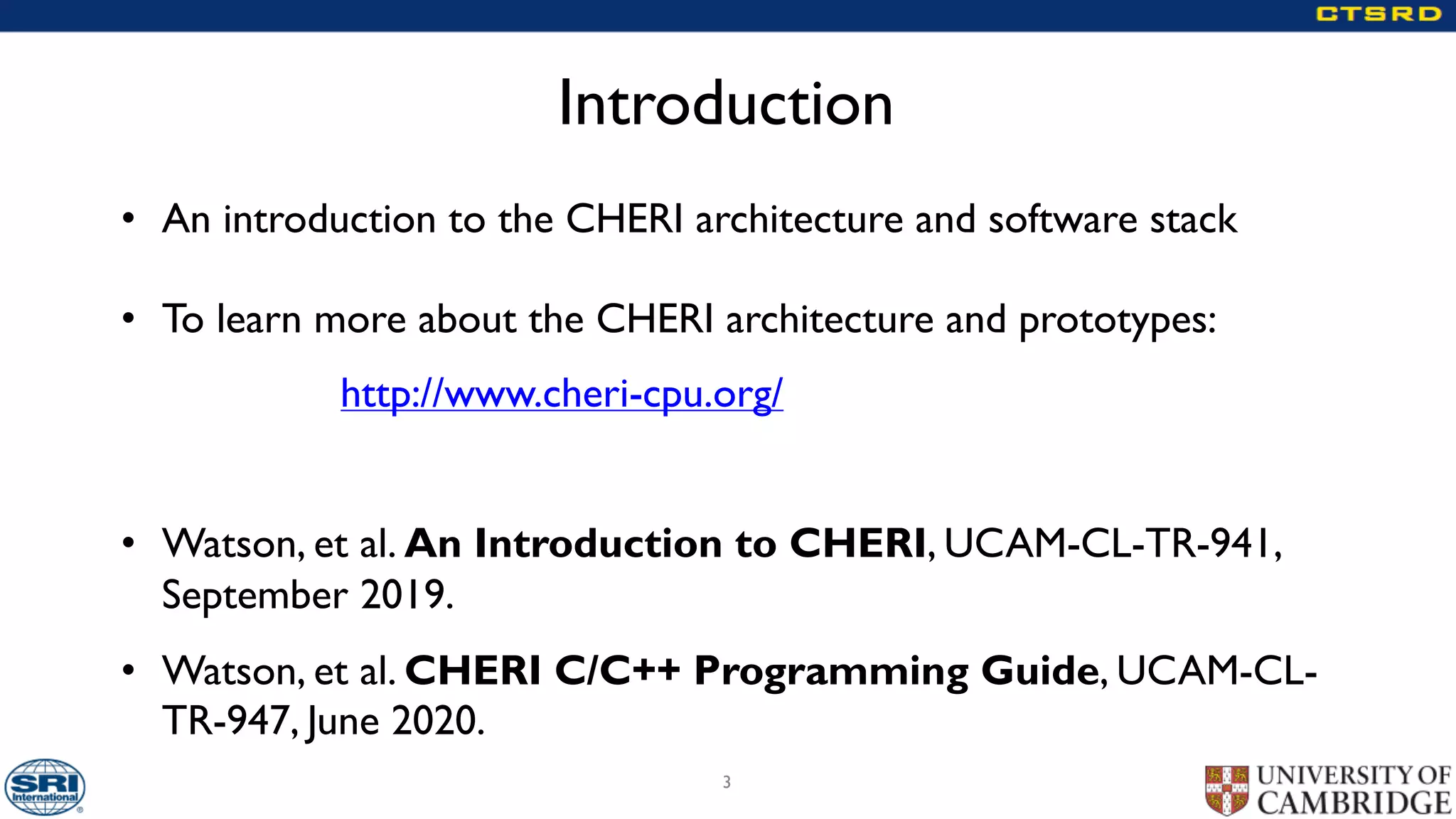Introduction
• An introduction to the CHERI architecture and software stack
• To learn more about the CHERI architecture and prototypes:
http://www.cheri-cpu.org/
• Watson, et al. An Introduction to CHERI, UCAM-CL-TR-941,
September 2019.
• Watson, et al. CHERI C/C++ Programming Guide, UCAM-CL-
TR-947, June 2020.
3
 