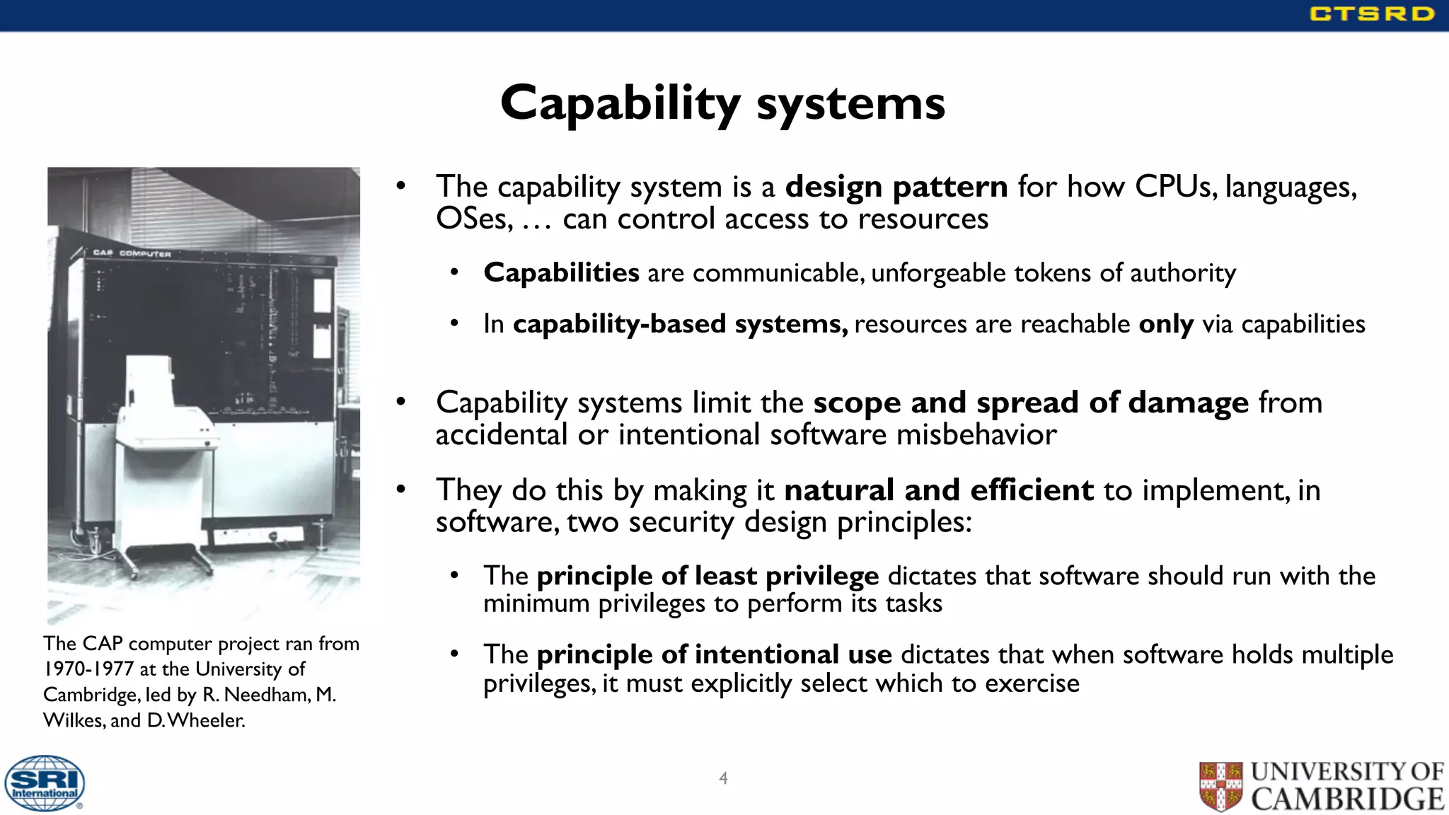 Capability systems
• The capability system is a design pattern for how CPUs, languages,
OSes, … can control access to resources
• Capabilities are communicable, unforgeable tokens of authority
• In capability-based systems, resources are reachable only via capabilities
• Capability systems limit the scope and spread of damage from
accidental or intentional software misbehavior
• They do this by making it natural and efficient to implement, in
software, two security design principles:
• The principle of least privilege dictates that software should run with the
minimum privileges to perform its tasks
• The principle of intentional use dictates that when software holds multiple
privileges, it must explicitly select which to exercise
4
The CAP computer project ran from
1970-1977 at the University of
Cambridge, led by R. Needham, M.
Wilkes, and D.Wheeler.
 