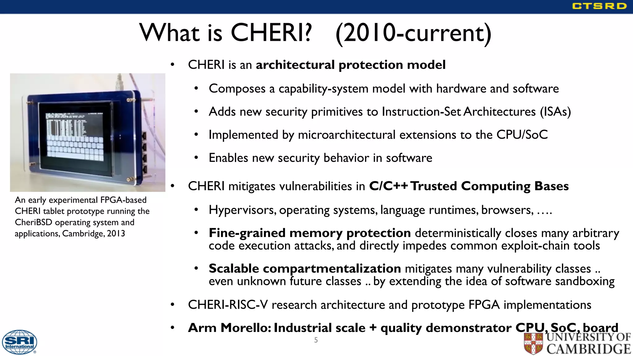 What is CHERI? (2010-current)
• CHERI is an architectural protection model
• Composes a capability-system model with hardware and software
• Adds new security primitives to Instruction-Set Architectures (ISAs)
• Implemented by microarchitectural extensions to the CPU/SoC
• Enables new security behavior in software
• CHERI mitigates vulnerabilities in C/C++Trusted Computing Bases
• Hypervisors, operating systems, language runtimes, browsers, ….
• Fine-grained memory protection deterministically closes many arbitrary
code execution attacks, and directly impedes common exploit-chain tools
• Scalable compartmentalization mitigates many vulnerability classes ..
even unknown future classes .. by extending the idea of software sandboxing
• CHERI-RISC-V research architecture and prototype FPGA implementations
• Arm Morello: Industrial scale + quality demonstrator CPU, SoC, board
5
An early experimental FPGA-based
CHERI tablet prototype running the
CheriBSD operating system and
applications, Cambridge, 2013
 