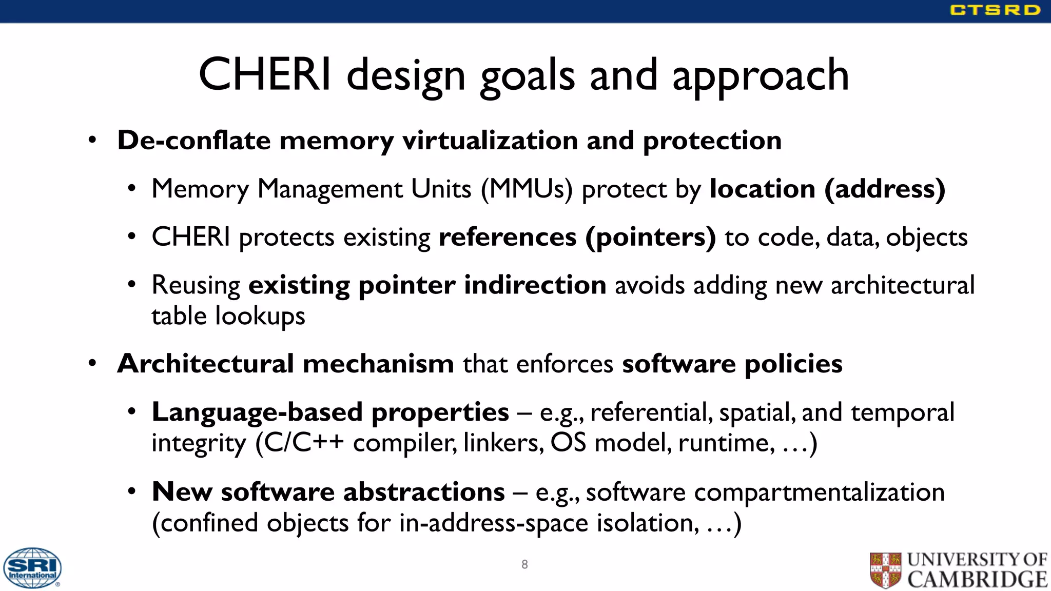 CHERI design goals and approach
• De-conflate memory virtualization and protection
• Memory Management Units (MMUs) protect by location (address)
• CHERI protects existing references (pointers) to code, data, objects
• Reusing existing pointer indirection avoids adding new architectural
table lookups
• Architectural mechanism that enforces software policies
• Language-based properties – e.g., referential, spatial, and temporal
integrity (C/C++ compiler, linkers, OS model, runtime, …)
• New software abstractions – e.g., software compartmentalization
(confined objects for in-address-space isolation, …)
8
 