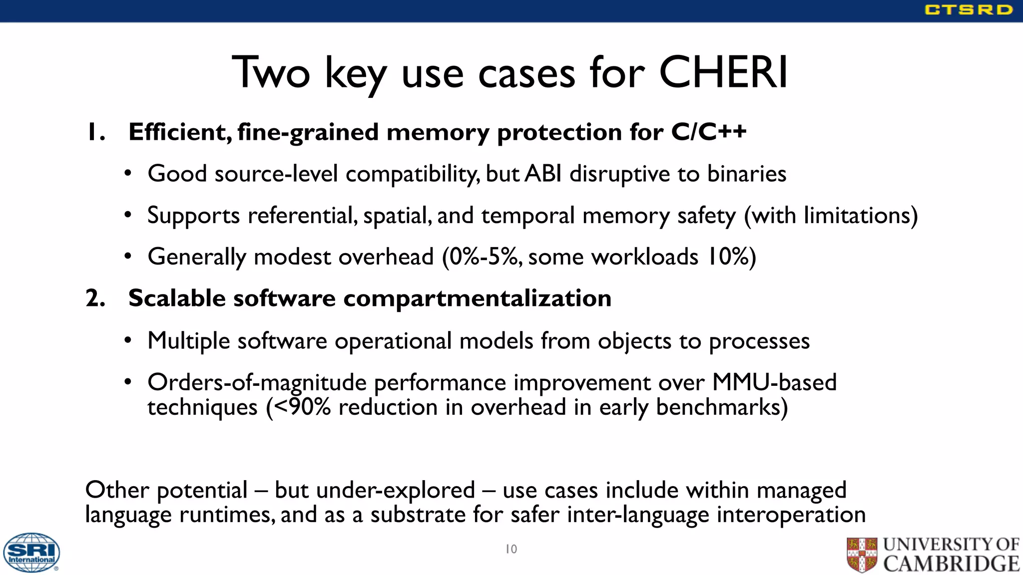 Two key use cases for CHERI
1. Efficient, fine-grained memory protection for C/C++
• Good source-level compatibility, but ABI disruptive to binaries
• Supports referential, spatial, and temporal memory safety (with limitations)
• Generally modest overhead (0%-5%, some workloads 10%)
2. Scalable software compartmentalization
• Multiple software operational models from objects to processes
• Orders-of-magnitude performance improvement over MMU-based
techniques (<90% reduction in overhead in early benchmarks)
Other potential – but under-explored – use cases include within managed
language runtimes, and as a substrate for safer inter-language interoperation
10
 