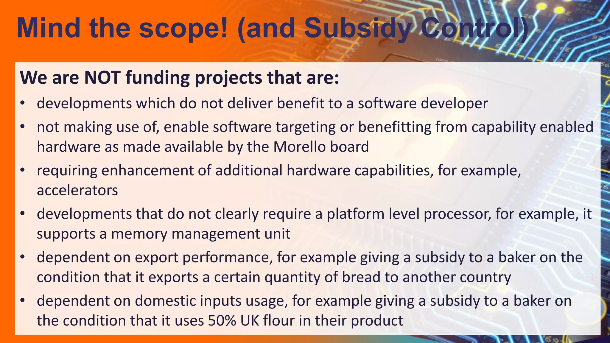 We are NOT funding projects that are:
• developments which do not deliver benefit to a software developer
• not making use of, enable software targeting or benefitting from capability enabled
hardware as made available by the Morello board
• requiring enhancement of additional hardware capabilities, for example,
accelerators
• developments that do not clearly require a platform level processor, for example, it
supports a memory management unit
• dependent on export performance, for example giving a subsidy to a baker on the
condition that it exports a certain quantity of bread to another country
• dependent on domestic inputs usage, for example giving a subsidy to a baker on
the condition that it uses 50% UK flour in their product
Mind the scope! (and Subsidy Control)
 
