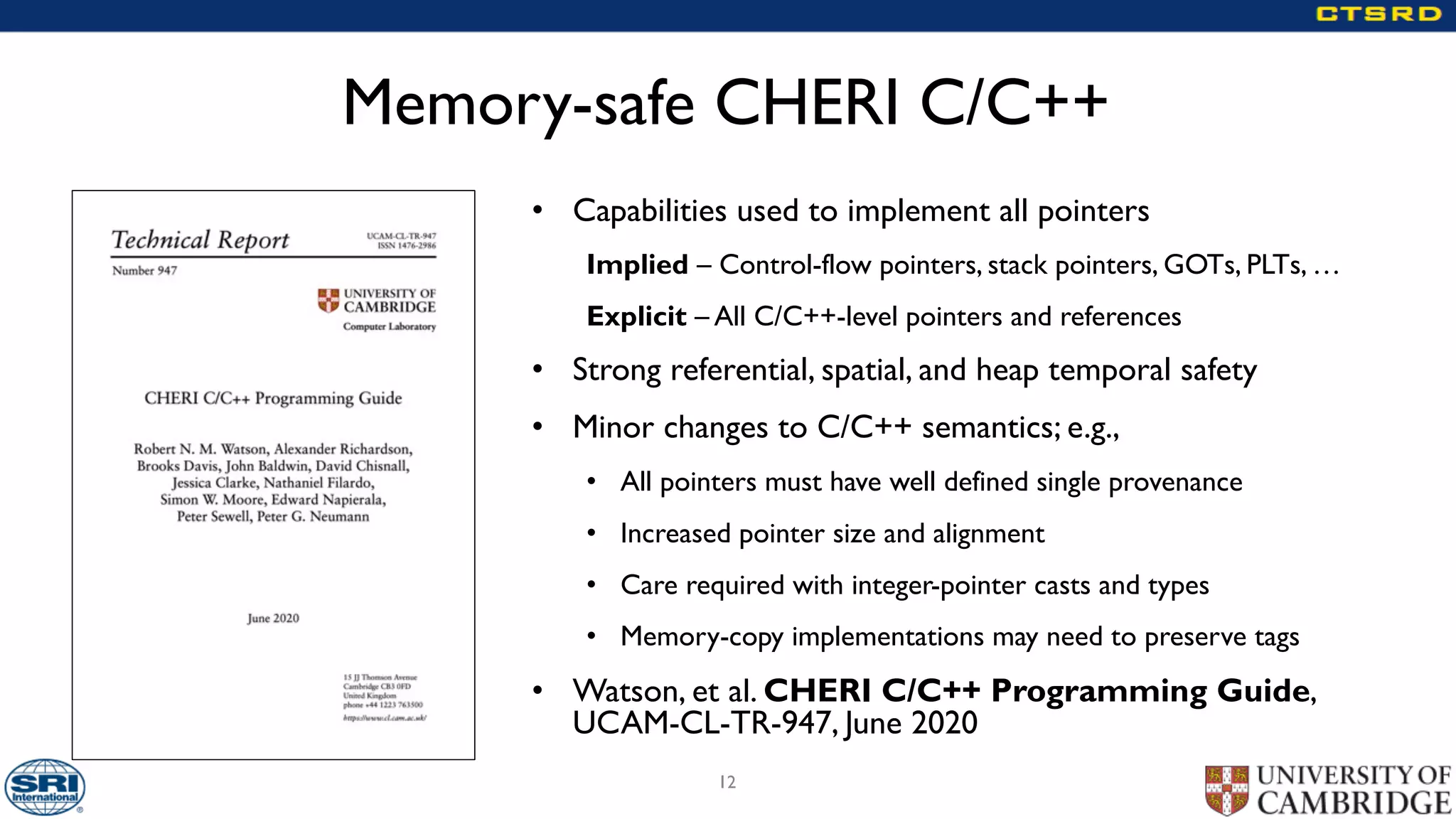Memory-safe CHERI C/C++
• Capabilities used to implement all pointers
Implied – Control-flow pointers, stack pointers, GOTs, PLTs, …
Explicit – All C/C++-level pointers and references
• Strong referential, spatial, and heap temporal safety
• Minor changes to C/C++ semantics; e.g.,
• All pointers must have well defined single provenance
• Increased pointer size and alignment
• Care required with integer-pointer casts and types
• Memory-copy implementations may need to preserve tags
• Watson, et al. CHERI C/C++ Programming Guide,
UCAM-CL-TR-947, June 2020
12
 