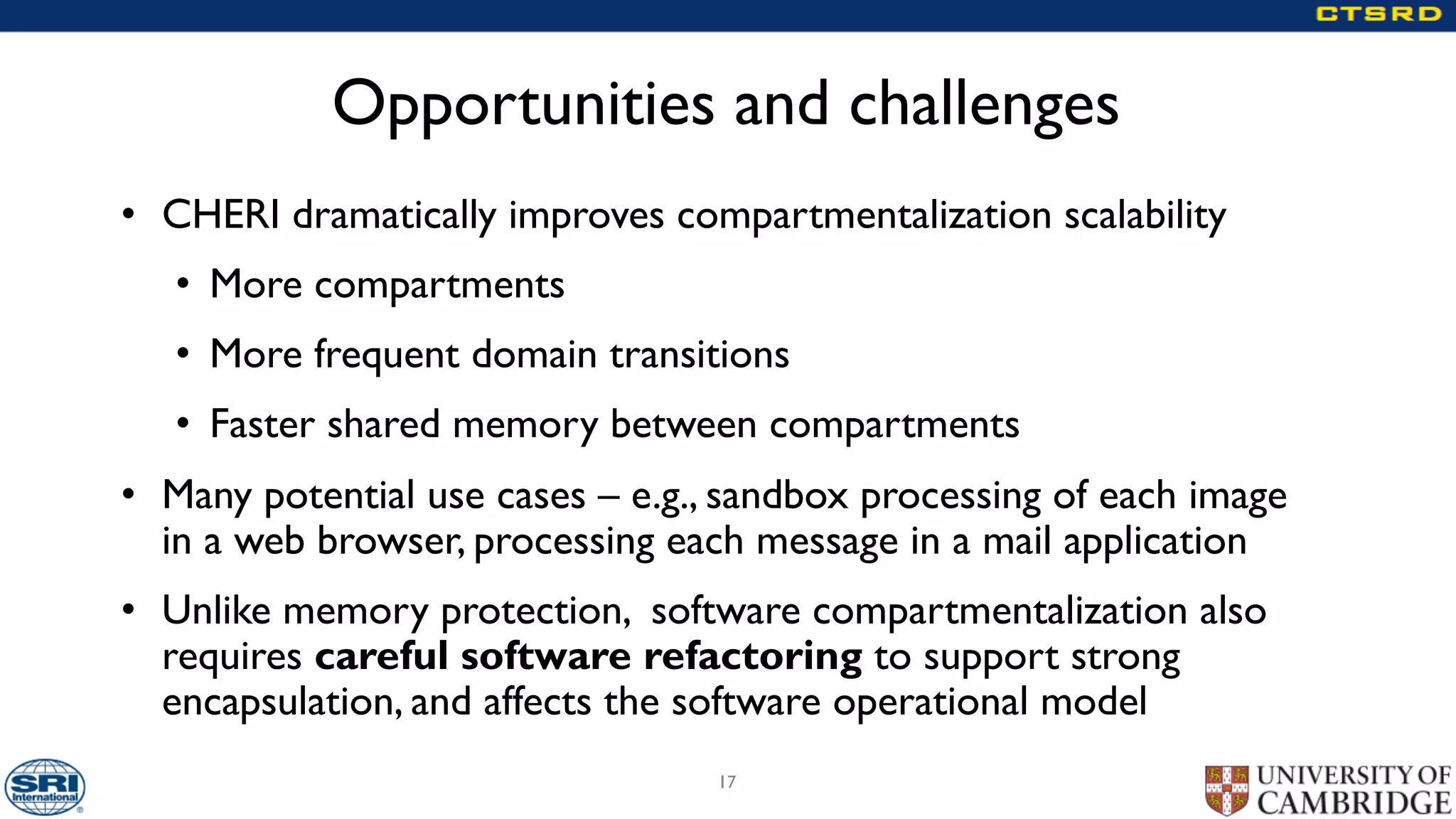 Opportunities and challenges
• CHERI dramatically improves compartmentalization scalability
• More compartments
• More frequent domain transitions
• Faster shared memory between compartments
• Many potential use cases – e.g., sandbox processing of each image
in a web browser, processing each message in a mail application
• Unlike memory protection, software compartmentalization also
requires careful software refactoring to support strong
encapsulation, and affects the software operational model
17
 
