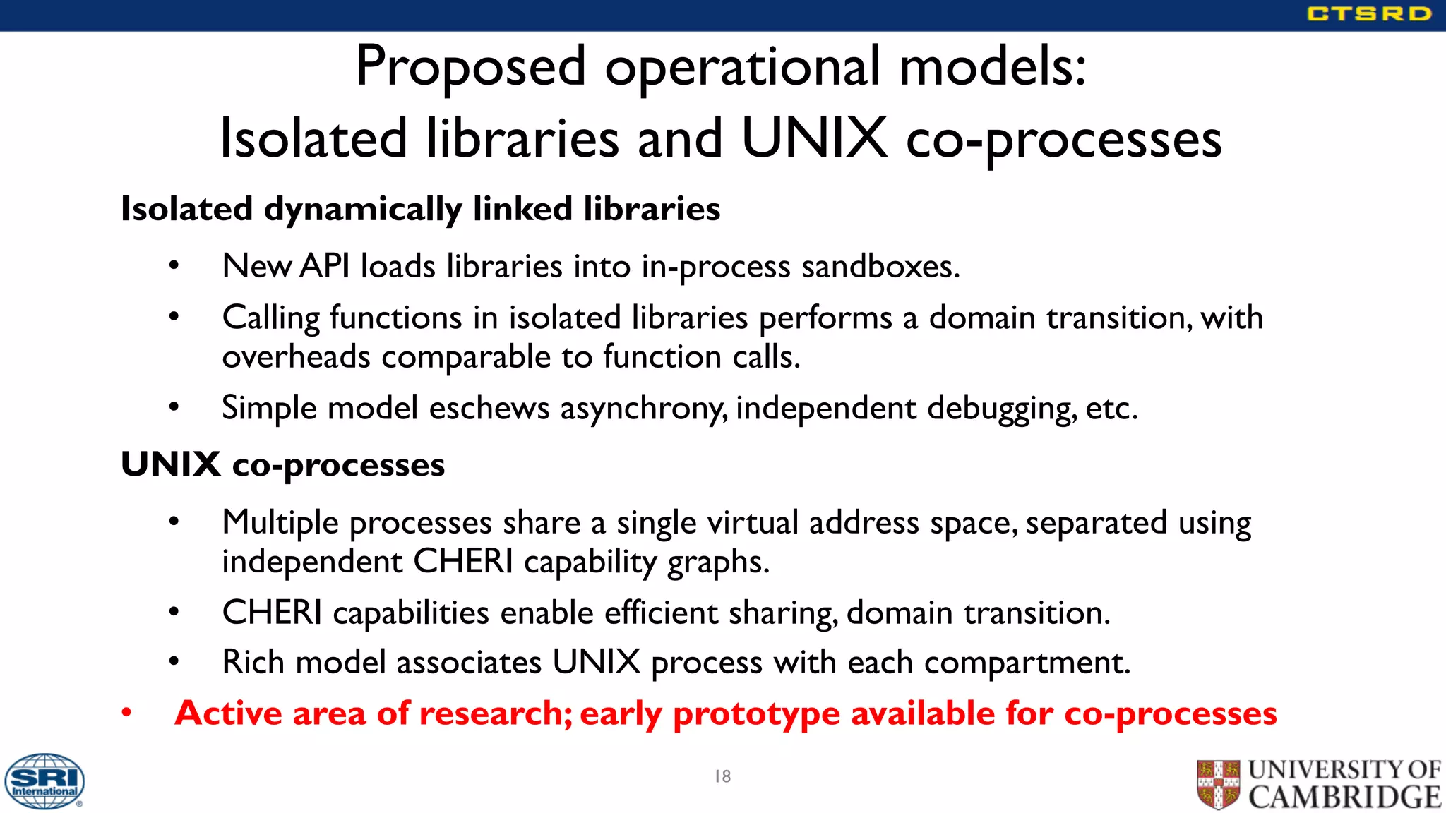 Proposed operational models:
Isolated libraries and UNIX co-processes
Isolated dynamically linked libraries
• New API loads libraries into in-process sandboxes.
• Calling functions in isolated libraries performs a domain transition, with
overheads comparable to function calls.
• Simple model eschews asynchrony, independent debugging, etc.
UNIX co-processes
• Multiple processes share a single virtual address space, separated using
independent CHERI capability graphs.
• CHERI capabilities enable efficient sharing, domain transition.
• Rich model associates UNIX process with each compartment.
• Active area of research; early prototype available for co-processes
18
 