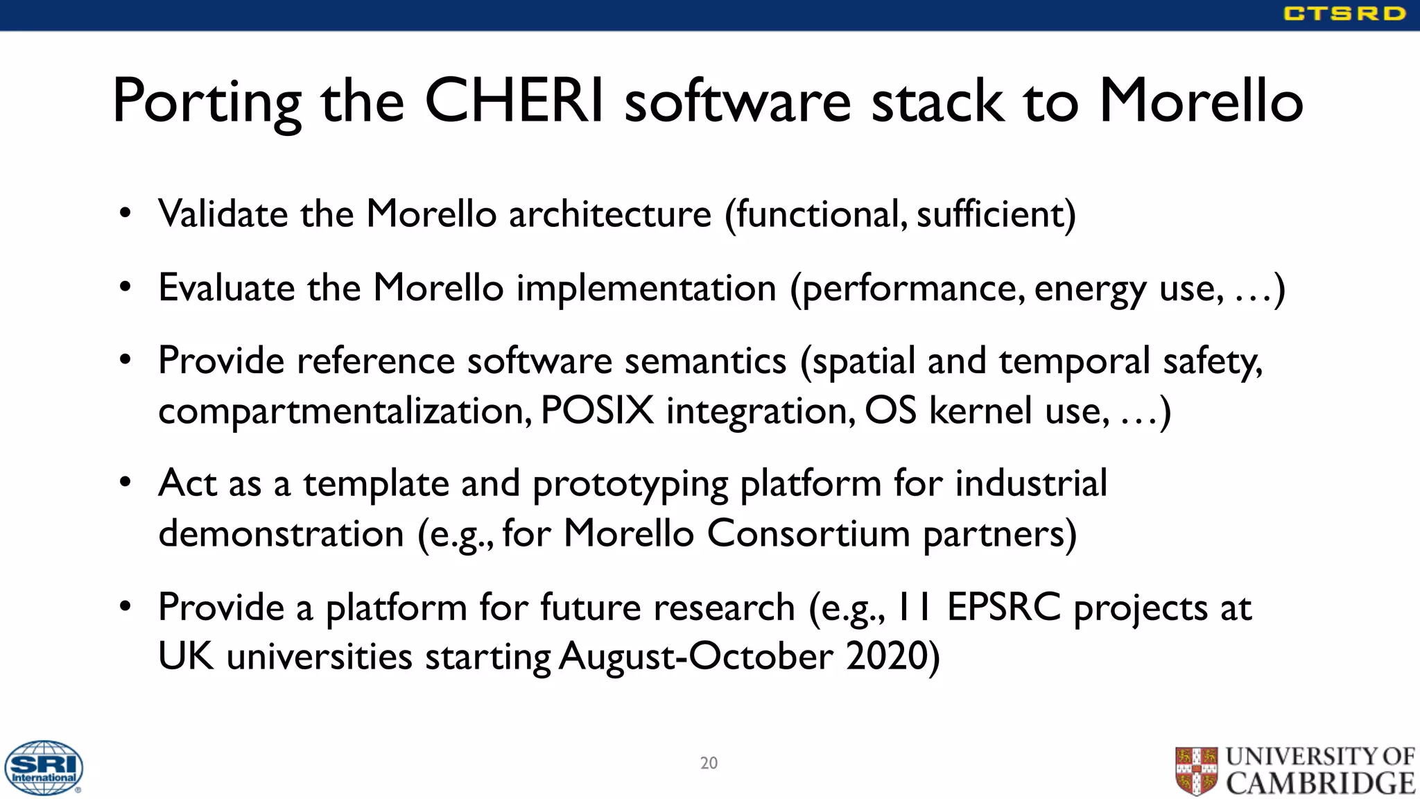 Porting the CHERI software stack to Morello
• Validate the Morello architecture (functional, sufficient)
• Evaluate the Morello implementation (performance, energy use, …)
• Provide reference software semantics (spatial and temporal safety,
compartmentalization, POSIX integration, OS kernel use, …)
• Act as a template and prototyping platform for industrial
demonstration (e.g., for Morello Consortium partners)
• Provide a platform for future research (e.g., 11 EPSRC projects at
UK universities starting August-October 2020)
20
 