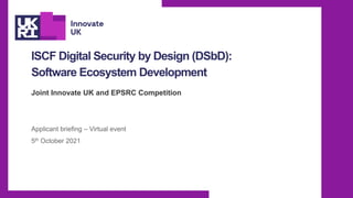ISCF Digital Security by Design (DSbD):
Software Ecosystem Development
Joint Innovate UK and EPSRC Competition
Applicant briefing – Virtual event
5th October 2021
 