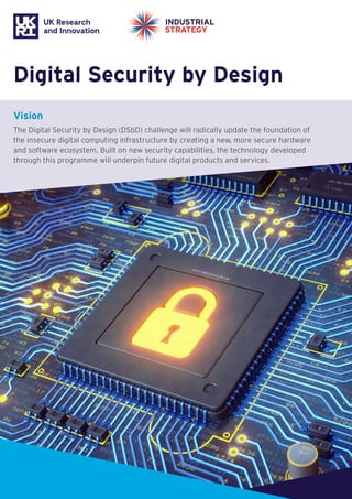 Digital Security by Design
Vision
The Digital Security by Design (DSbD) challenge will radically update the foundation of
the insecure digital computing infrastructure by creating a new, more secure hardware
and software ecosystem. Built on new security capabilities, the technology developed
through this programme will underpin future digital products and services.
 