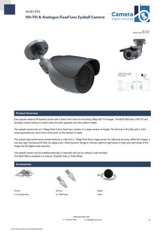 HD-TVI & Analogue Fixed Lens Eyeball Camera
MUR1995
Rev. no: 00
Publish Date: 08.10.2017
Product Overview
Ever popular external IR eyeball camera with a fixed 3.6mm lens for recording 1080p HD-TVI images. The MUR1995 has a HD-TVI and
analogue output making it a smart option for both upgrades and new system installs.
The eyeball camera has a 2.1 Mega Pixel 3.6mm fixed lens suitable on a large number of installs. The 24 built-in IR LEDs with a 15m+
range guarantee you won't miss a thing even on the darkest of nights.
This superb high performance camera features a 1/28 inch 2.1 Mega Pixel Sony image sensor for capturing stunning 1080p HD images, a
true day-night mechanical IR filter, 8x digital zoom, Wide Dynamic Range to maintain optimum light levels in bright and dark areas of the
image and 3D digital noise reduction.
The eyeball camera can be installed externally or internally and can be ceiling or wall mounted.
The MUR1995 is available in 2 colours, Graphite Grey or Polar White.
Accessories
FS 001 WP 001 CB001
4 x Fixing Screws 4 x Wall Plugs Cable
© 2017 MUR Camera LTD. All Rights Reserved.
www.murcam.com
1/2P: 718-10071859 E: sales@murcam.com
 