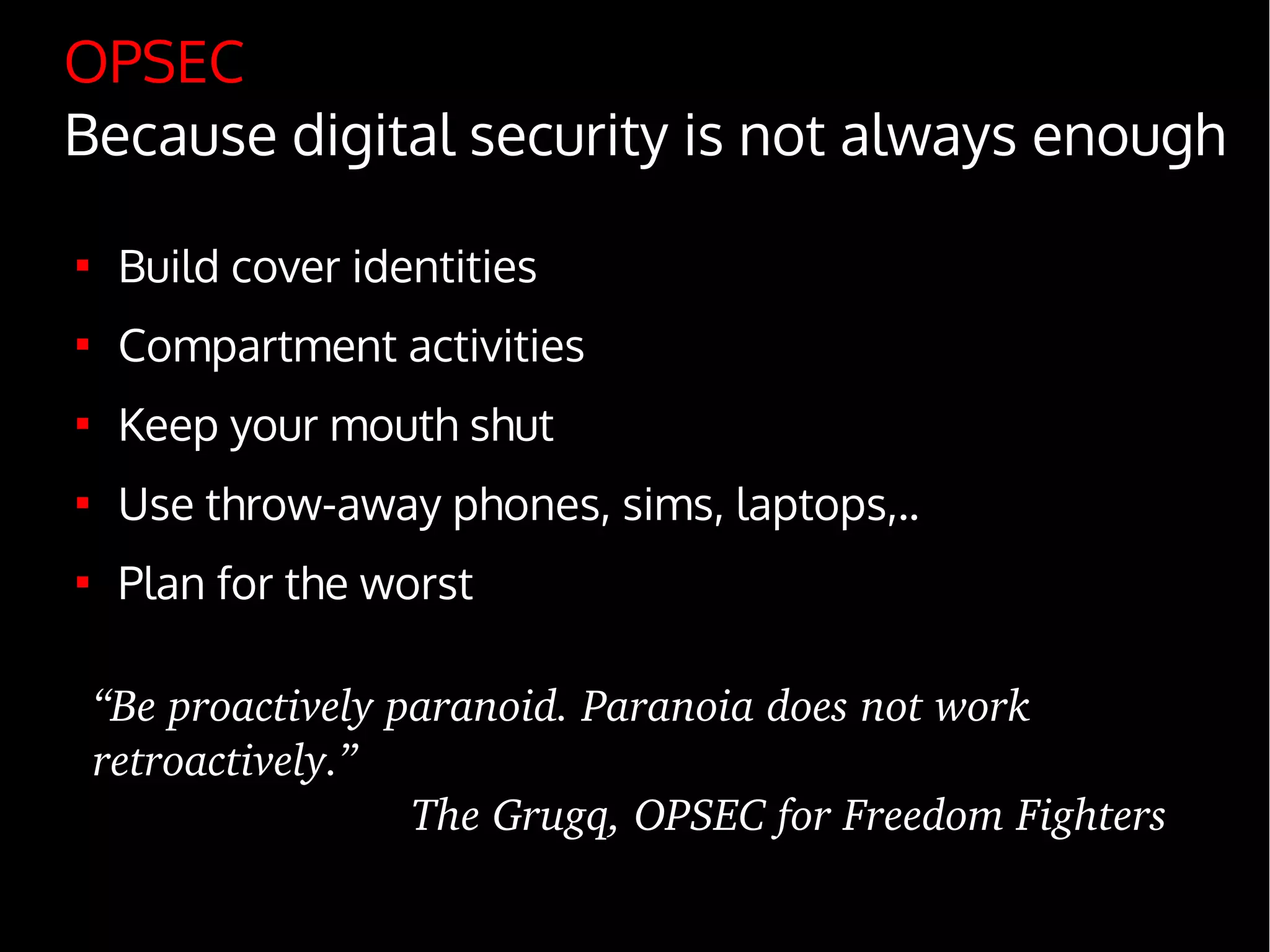 OPSEC
Because digital security is not always enough

Build cover identities

Compartment activities

Keep your mouth shut

Use throw-away phones, sims, laptops,..

Plan for the worst
“Be proactively paranoid. Paranoia does not work 
retroactively.”
The Grugq, OPSEC for Freedom Fighters
 