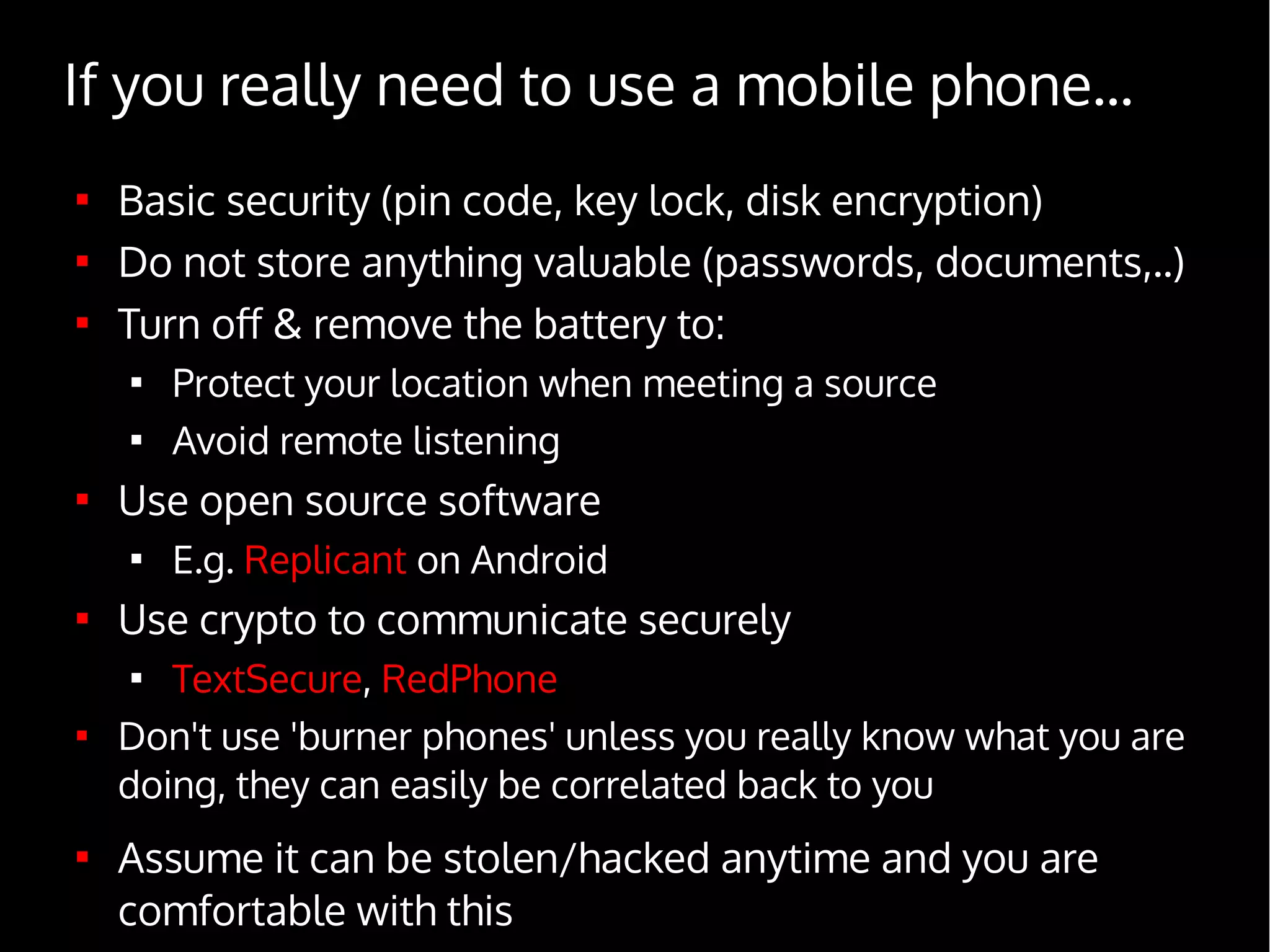 If you really need to use a mobile phone...

Basic security (pin code, key lock, disk encryption)

Do not store anything valuable (passwords, documents,..)

Turn off & remove the battery to:

Protect your location when meeting a source

Avoid remote listening

Use open source software

E.g. Replicant on Android

Use crypto to communicate securely

TextSecure, RedPhone

Don't use 'burner phones' unless you really know what you are
doing, they can easily be correlated back to you

Assume it can be stolen/hacked anytime and you are
comfortable with this
 