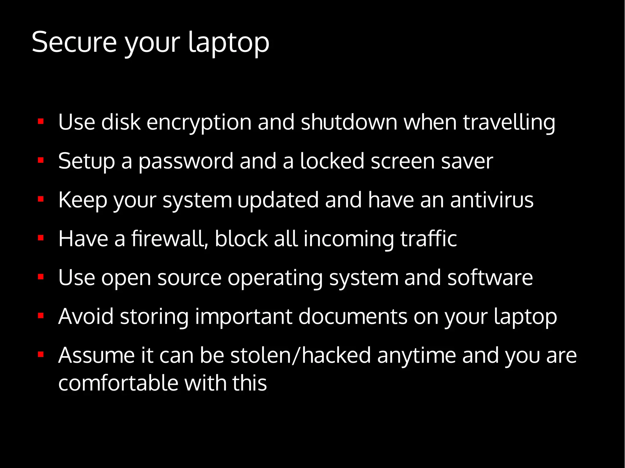 Secure your laptop

Use disk encryption and shutdown when travelling

Setup a password and a locked screen saver

Keep your system updated and have an antivirus

Have a firewall, block all incoming traffic

Use open source operating system and software

Avoid storing important documents on your laptop

Assume it can be stolen/hacked anytime and you are
comfortable with this
 