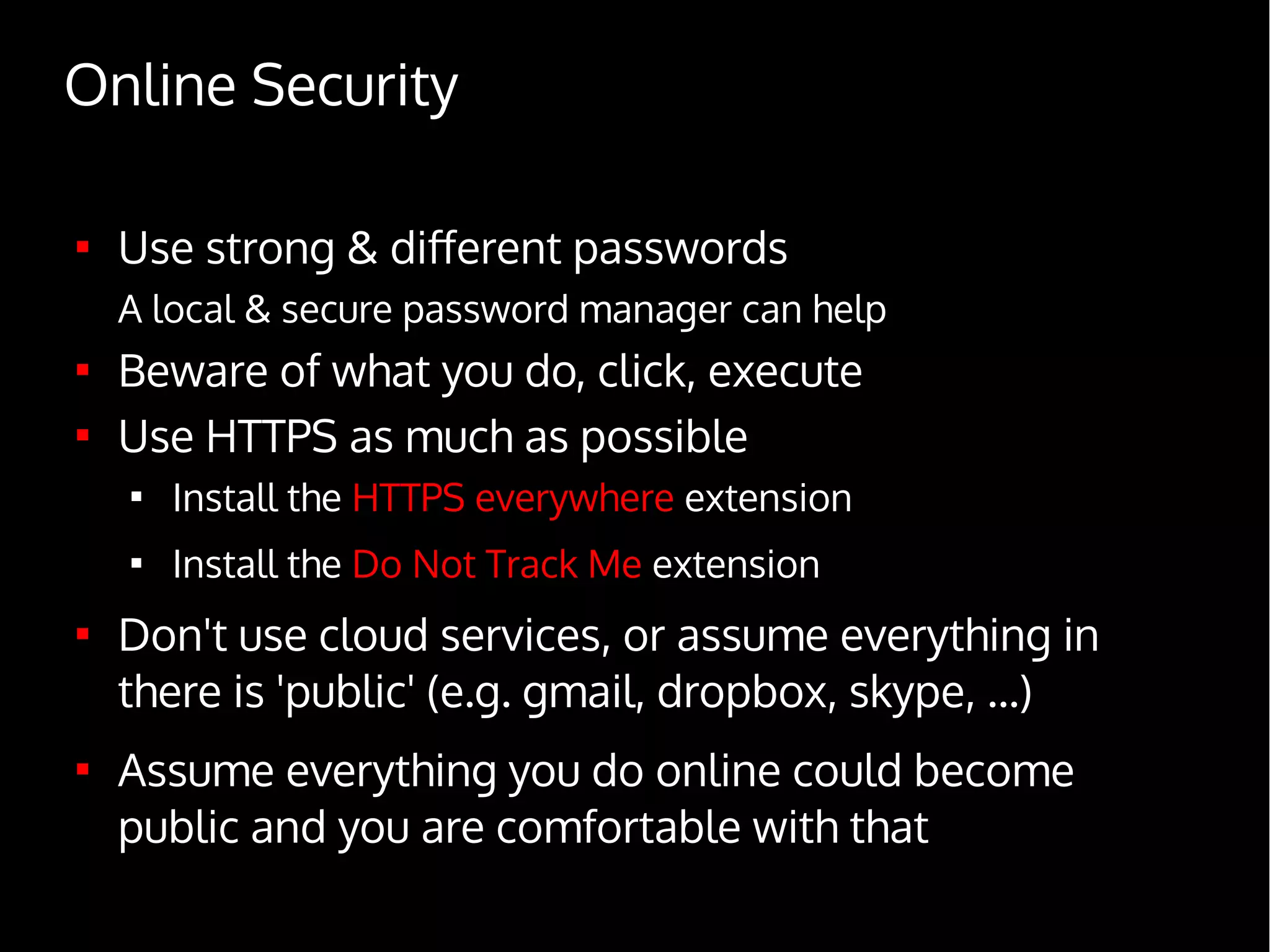 Online Security

Use strong & different passwords
A local & secure password manager can help

Beware of what you do, click, execute

Use HTTPS as much as possible

Install the HTTPS everywhere extension

Install the Do Not Track Me extension

Don't use cloud services, or assume everything in
there is 'public' (e.g. gmail, dropbox, skype, ...)

Assume everything you do online could become
public and you are comfortable with that
 
