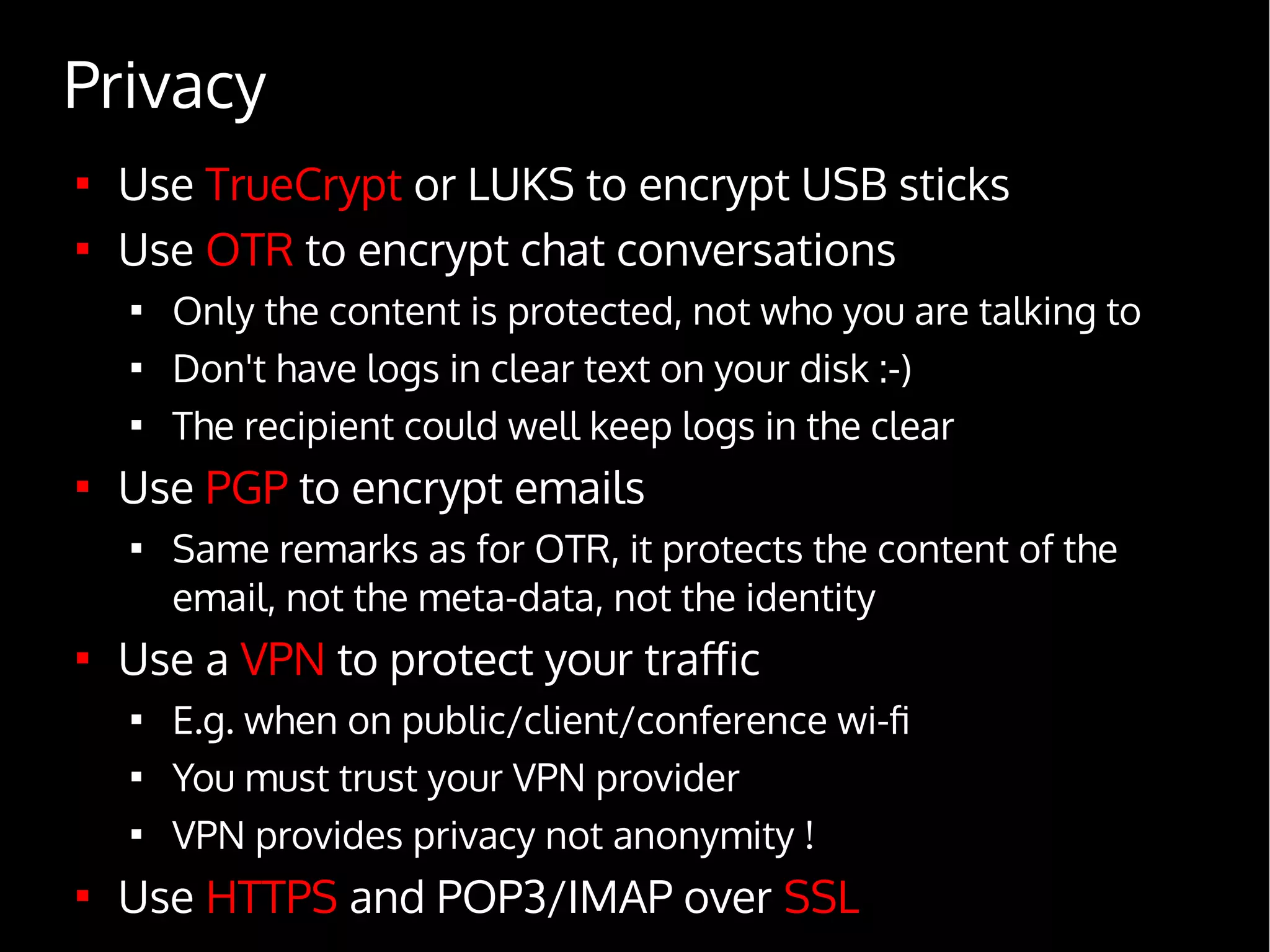 Privacy

Use TrueCrypt or LUKS to encrypt USB sticks

Use OTR to encrypt chat conversations

Only the content is protected, not who you are talking to

Don't have logs in clear text on your disk :-)

The recipient could well keep logs in the clear

Use PGP to encrypt emails

Same remarks as for OTR, it protects the content of the
email, not the meta-data, not the identity

Use a VPN to protect your traffic

E.g. when on public/client/conference wi-fi

You must trust your VPN provider

VPN provides privacy not anonymity !

Use HTTPS and POP3/IMAP over SSL
 