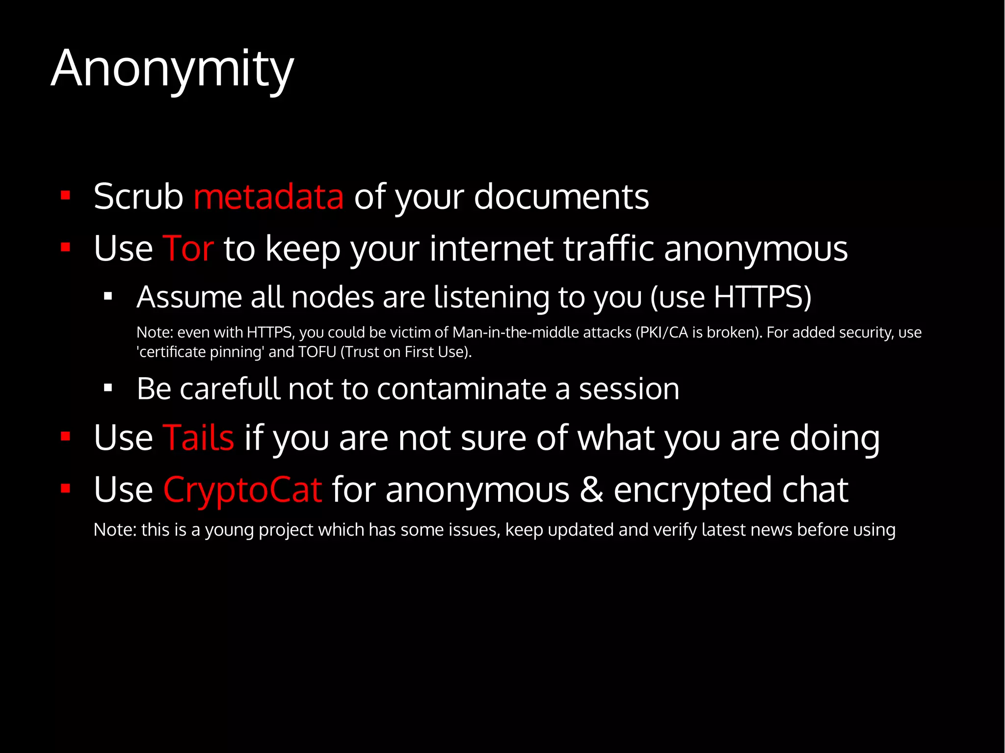 Anonymity

Scrub metadata of your documents

Use Tor to keep your internet traffic anonymous

Assume all nodes are listening to you (use HTTPS)
Note: even with HTTPS, you could be victim of Man-in-the-middle attacks (PKI/CA is broken). For added security, use
'certificate pinning' and TOFU (Trust on First Use).

Be carefull not to contaminate a session

Use Tails if you are not sure of what you are doing

Use CryptoCat for anonymous & encrypted chat
Note: this is a young project which has some issues, keep updated and verify latest news before using
 