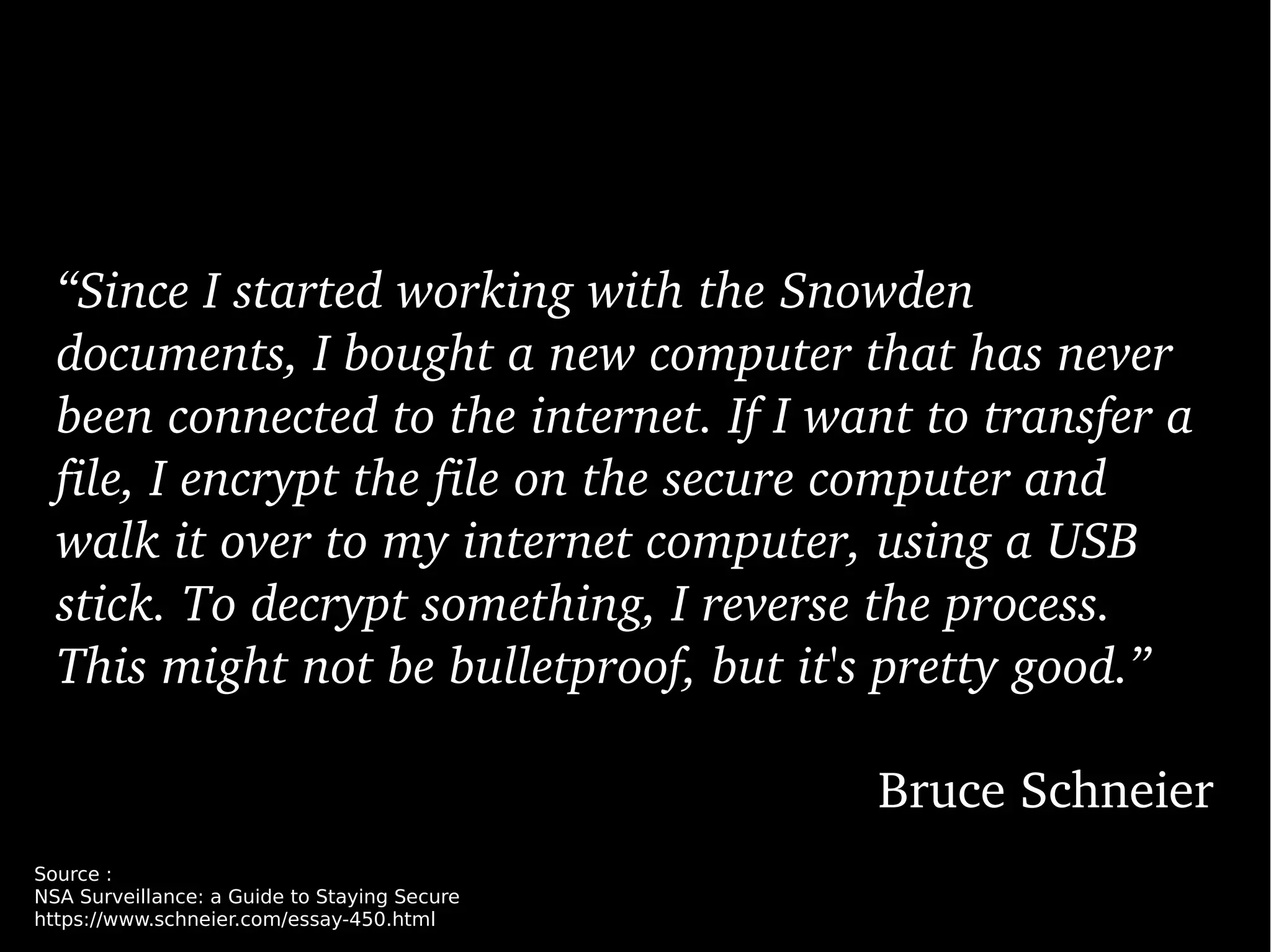 “Since I started working with the Snowden 
documents, I bought a new computer that has never 
been connected to the internet. If I want to transfer a 
file, I encrypt the file on the secure computer and 
walk it over to my internet computer, using a USB 
stick. To decrypt something, I reverse the process. 
This might not be bulletproof, but it's pretty good.”
Bruce Schneier
Source :
NSA Surveillance: a Guide to Staying Secure
https://www.schneier.com/essay-450.html
 