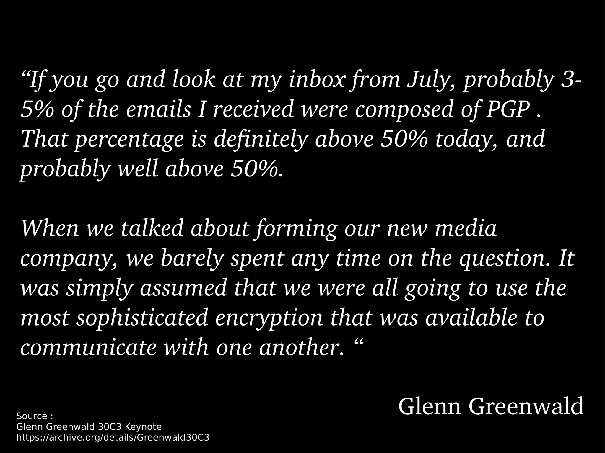 “If you go and look at my inbox from July, probably 3­
5% of the emails I received were composed of PGP . 
That percentage is definitely above 50% today, and 
probably well above 50%. 
When we talked about forming our new media 
company, we barely spent any time on the question. It 
was simply assumed that we were all going to use the 
most sophisticated encryption that was available to 
communicate with one another. “
Glenn GreenwaldSource :
Glenn Greenwald 30C3 Keynote
https://archive.org/details/Greenwald30C3
 