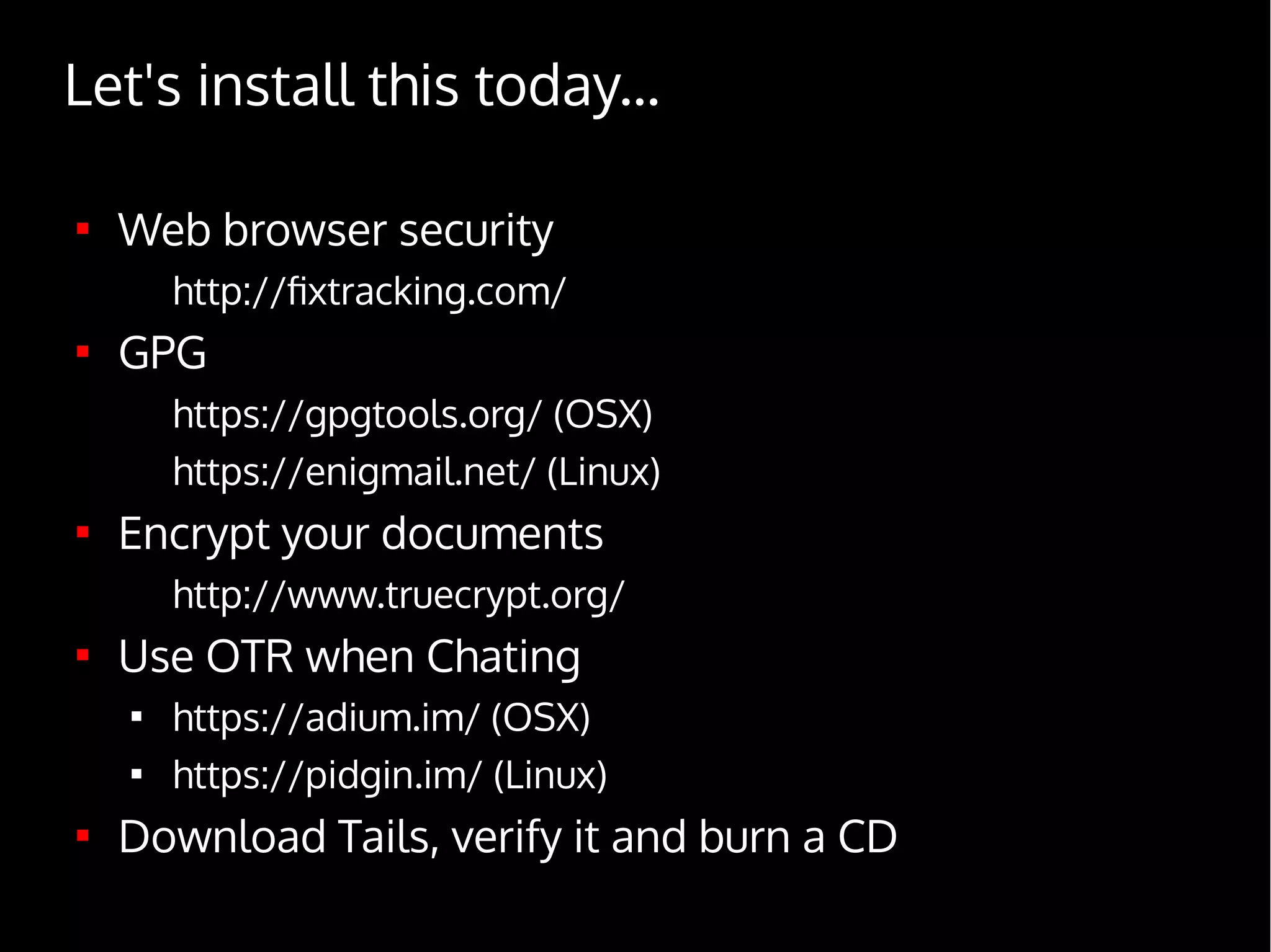 
Web browser security
http://fixtracking.com/

GPG
https://gpgtools.org/ (OSX)
https://enigmail.net/ (Linux)

Encrypt your documents
http://www.truecrypt.org/

Use OTR when Chating

https://adium.im/ (OSX)

https://pidgin.im/ (Linux)

Download Tails, verify it and burn a CD
Let's install this today...
 