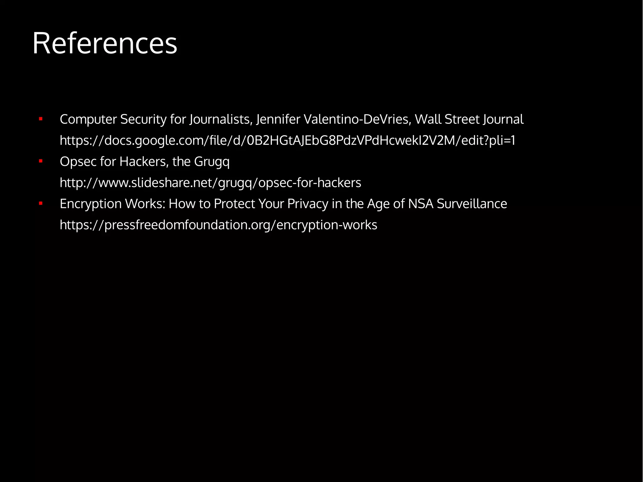 References

Computer Security for Journalists, Jennifer Valentino-DeVries, Wall Street Journal
https://docs.google.com/file/d/0B2HGtAJEbG8PdzVPdHcwekI2V2M/edit?pli=1

Opsec for Hackers, the Grugq
http://www.slideshare.net/grugq/opsec-for-hackers

Encryption Works: How to Protect Your Privacy in the Age of NSA Surveillance
https://pressfreedomfoundation.org/encryption-works
 