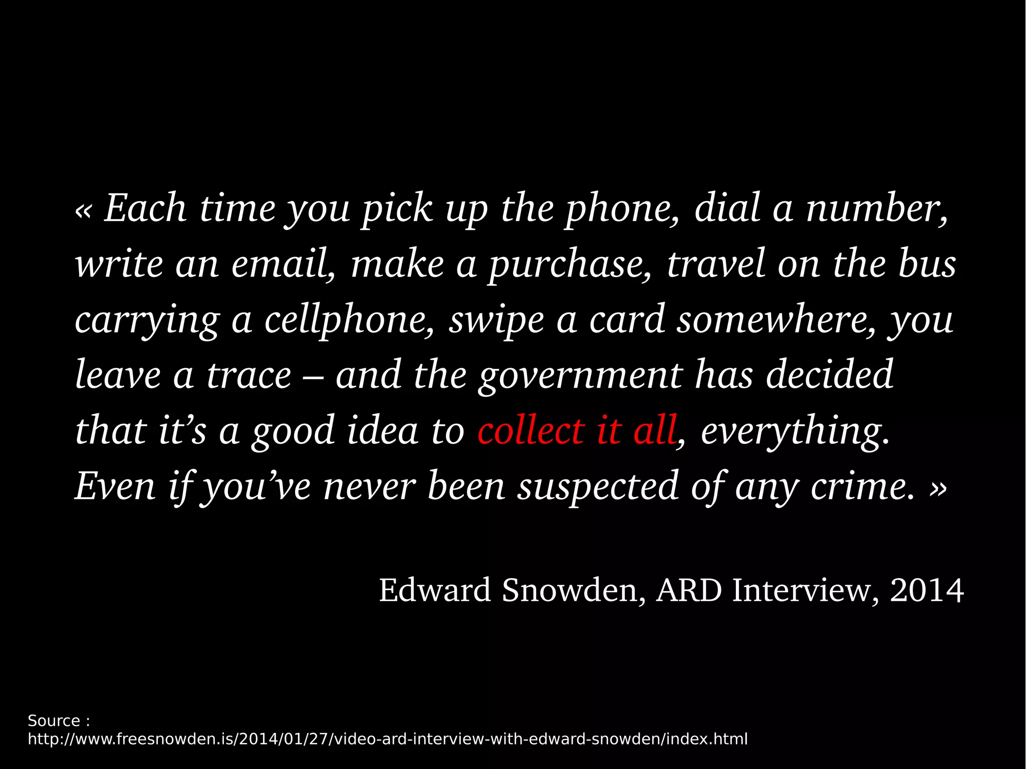« Each time you pick up the phone, dial a number, 
write an email, make a purchase, travel on the bus 
carrying a cellphone, swipe a card somewhere, you 
leave a trace – and the government has decided 
that it’s a good idea to collect it all, everything. 
Even if you’ve never been suspected of any crime. »
Edward Snowden, ARD Interview, 2014
Source :
http://www.freesnowden.is/2014/01/27/video-ard-interview-with-edward-snowden/index.html
 