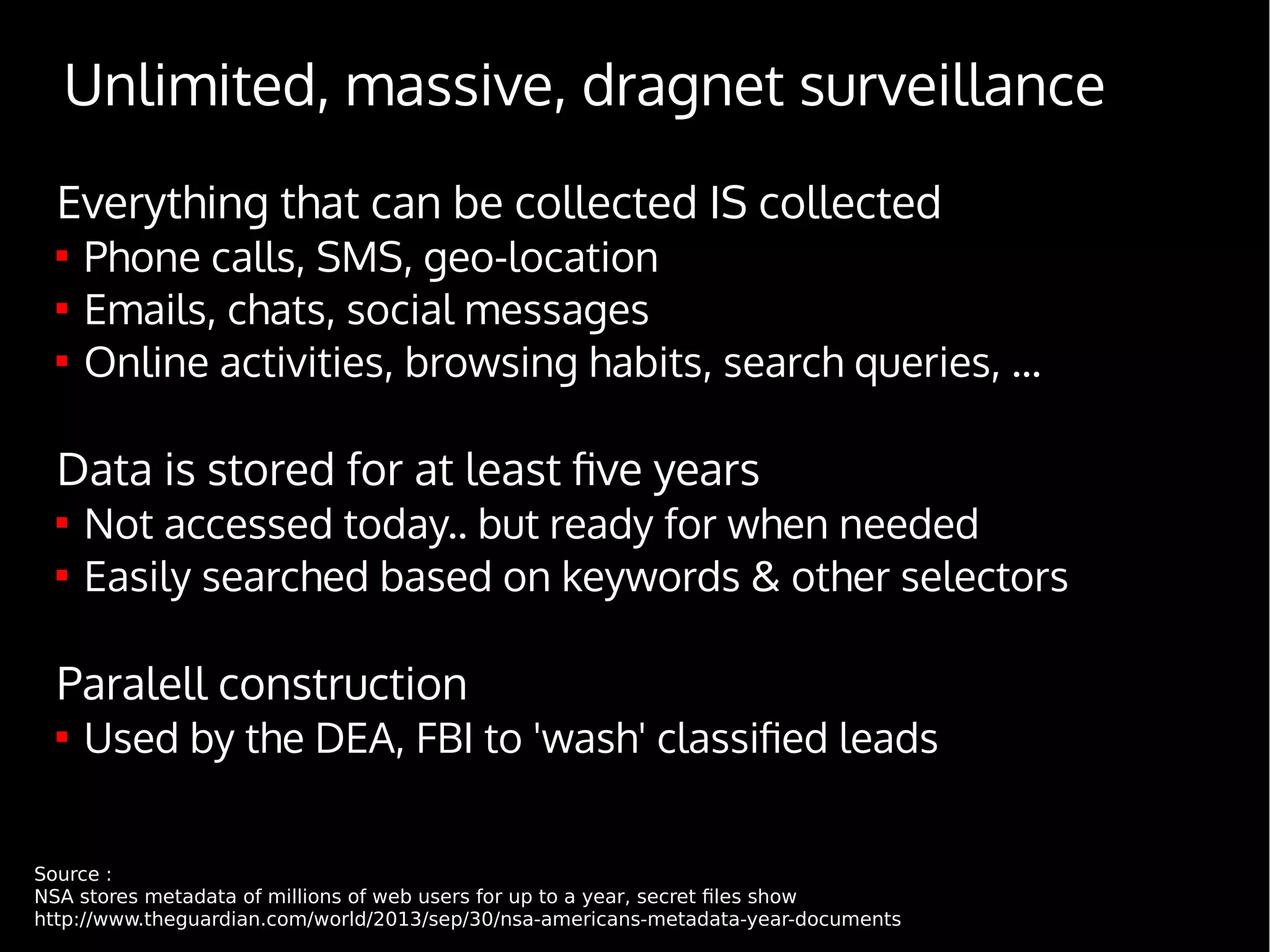 Everything that can be collected IS collected

Phone calls, SMS, geo-location

Emails, chats, social messages

Online activities, browsing habits, search queries, ...
Data is stored for at least five years

Not accessed today.. but ready for when needed

Easily searched based on keywords & other selectors
Paralell construction

Used by the DEA, FBI to 'wash' classified leads
Source :
NSA stores metadata of millions of web users for up to a year, secret files show
http://www.theguardian.com/world/2013/sep/30/nsa-americans-metadata-year-documents
Unlimited, massive, dragnet surveillance
 