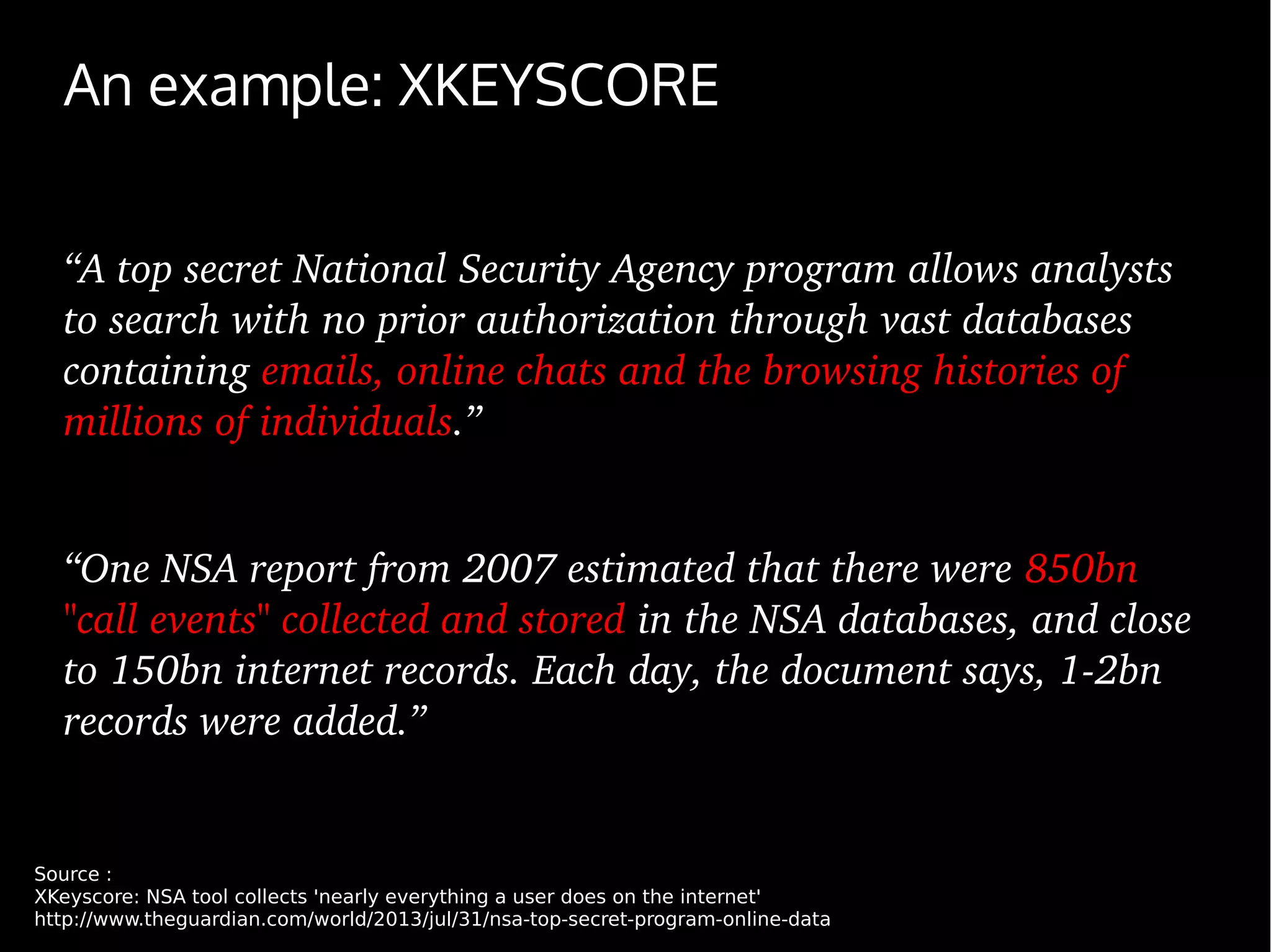 An example: XKEYSCORE
“A top secret National Security Agency program allows analysts 
to search with no prior authorization through vast databases 
containing emails, online chats and the browsing histories of 
millions of individuals.”
“One NSA report from 2007 estimated that there were 850bn 
"call events" collected and stored in the NSA databases, and close 
to 150bn internet records. Each day, the document says, 1­2bn 
records were added.”
Source :
XKeyscore: NSA tool collects 'nearly everything a user does on the internet'
http://www.theguardian.com/world/2013/jul/31/nsa-top-secret-program-online-data
 