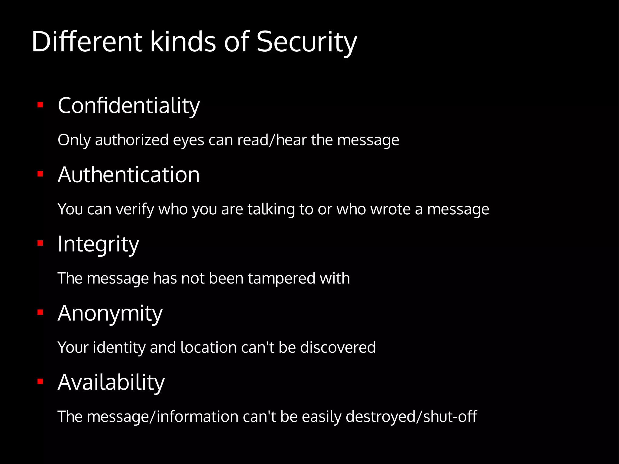 Different kinds of Security

Confidentiality
Only authorized eyes can read/hear the message

Authentication
You can verify who you are talking to or who wrote a message

Integrity
The message has not been tampered with

Anonymity
Your identity and location can't be discovered

Availability
The message/information can't be easily destroyed/shut-off
 
