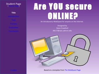 Are YOU secure ONLINE? Student Page Title Introduction Task Process Evaluation Conclusion Credits [ Teacher Page ] An introductory WebQuest for anyone on the internet.  Designed by Dana Crawford [email_address] Based on a template from  The WebQuest Page 