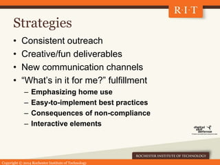 Copyright © 2014 Rochester Institute of Technology
Strategies
• Consistent outreach
• Creative/fun deliverables
• New communication channels
• “What’s in it for me?” fulfillment
– Emphasizing home use
– Easy-to-implement best practices
– Consequences of non-compliance
– Interactive elements
 
