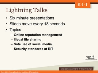 Copyright © 2014 Rochester Institute of Technology
Lightning Talks
• Six minute presentations
• Slides move every 18 seconds
• Topics
– Online reputation management
– Illegal file sharing
– Safe use of social media
– Security standards at RIT
 