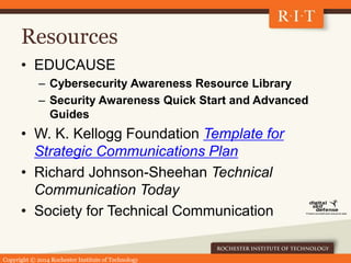 Copyright © 2014 Rochester Institute of Technology
Resources
• EDUCAUSE
– Cybersecurity Awareness Resource Library
– Security Awareness Quick Start and Advanced
Guides
• W. K. Kellogg Foundation Template for
Strategic Communications Plan
• Richard Johnson-Sheehan Technical
Communication Today
• Society for Technical Communication
 