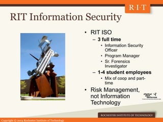 Copyright © 2014 Rochester Institute of Technology
RIT Information Security
• RIT ISO
– 3 full time
• Information Security
Officer
• Program Manager
• Sr. Forensics
Investigator
– 1-4 student employees
• Mix of coop and part-
time
• Risk Management,
not Information
Technology
 