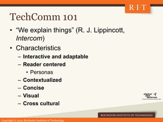 Copyright © 2014 Rochester Institute of Technology
TechComm 101
• “We explain things” (R. J. Lippincott,
Intercom)
• Characteristics
– Interactive and adaptable
– Reader centered
• Personas
– Contextualized
– Concise
– Visual
– Cross cultural
 
