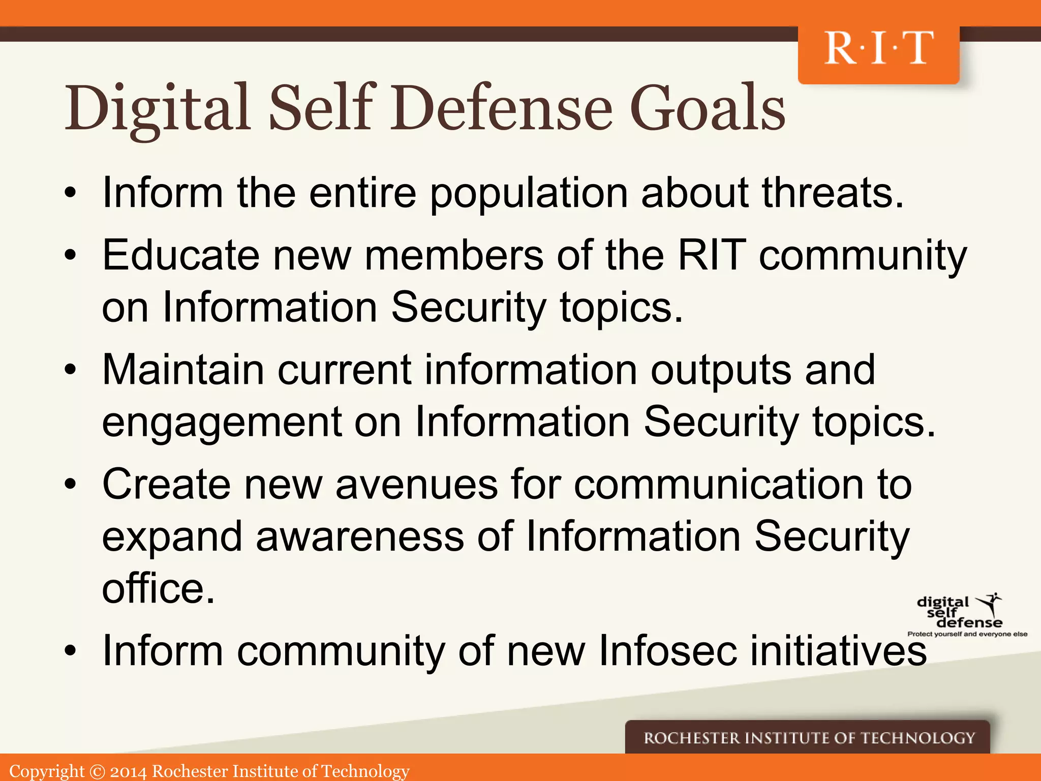 Copyright © 2014 Rochester Institute of Technology
Digital Self Defense Goals
• Inform the entire population about threats.
• Educate new members of the RIT community
on Information Security topics.
• Maintain current information outputs and
engagement on Information Security topics.
• Create new avenues for communication to
expand awareness of Information Security
office.
• Inform community of new Infosec initiatives
 