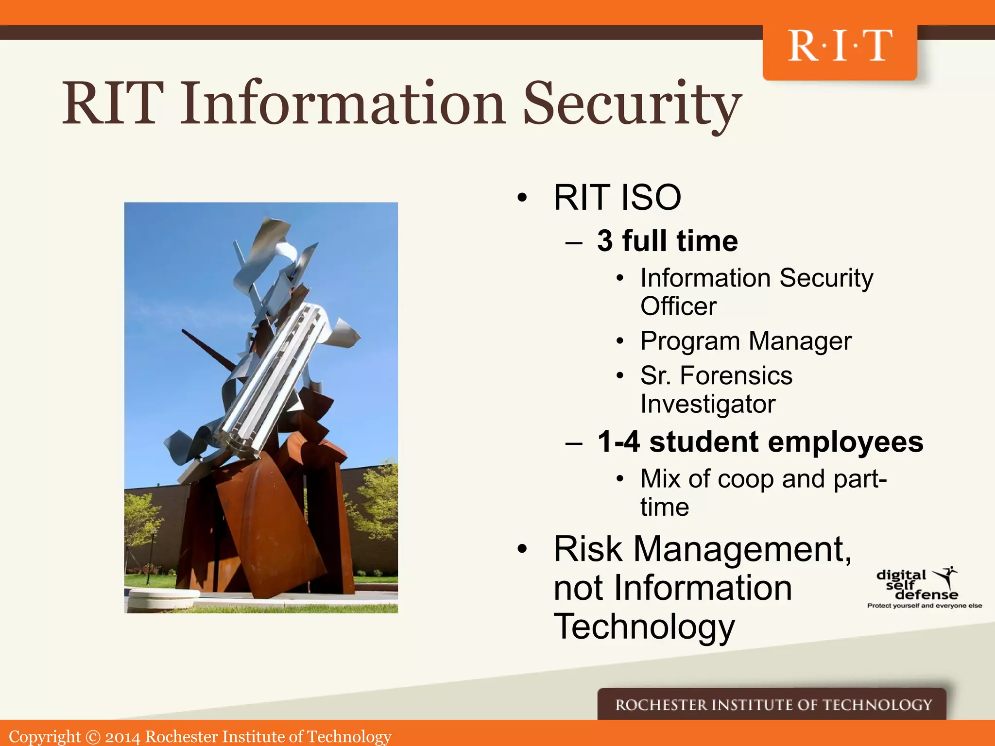 Copyright © 2014 Rochester Institute of Technology
RIT Information Security
• RIT ISO
– 3 full time
• Information Security
Officer
• Program Manager
• Sr. Forensics
Investigator
– 1-4 student employees
• Mix of coop and part-
time
• Risk Management,
not Information
Technology
 