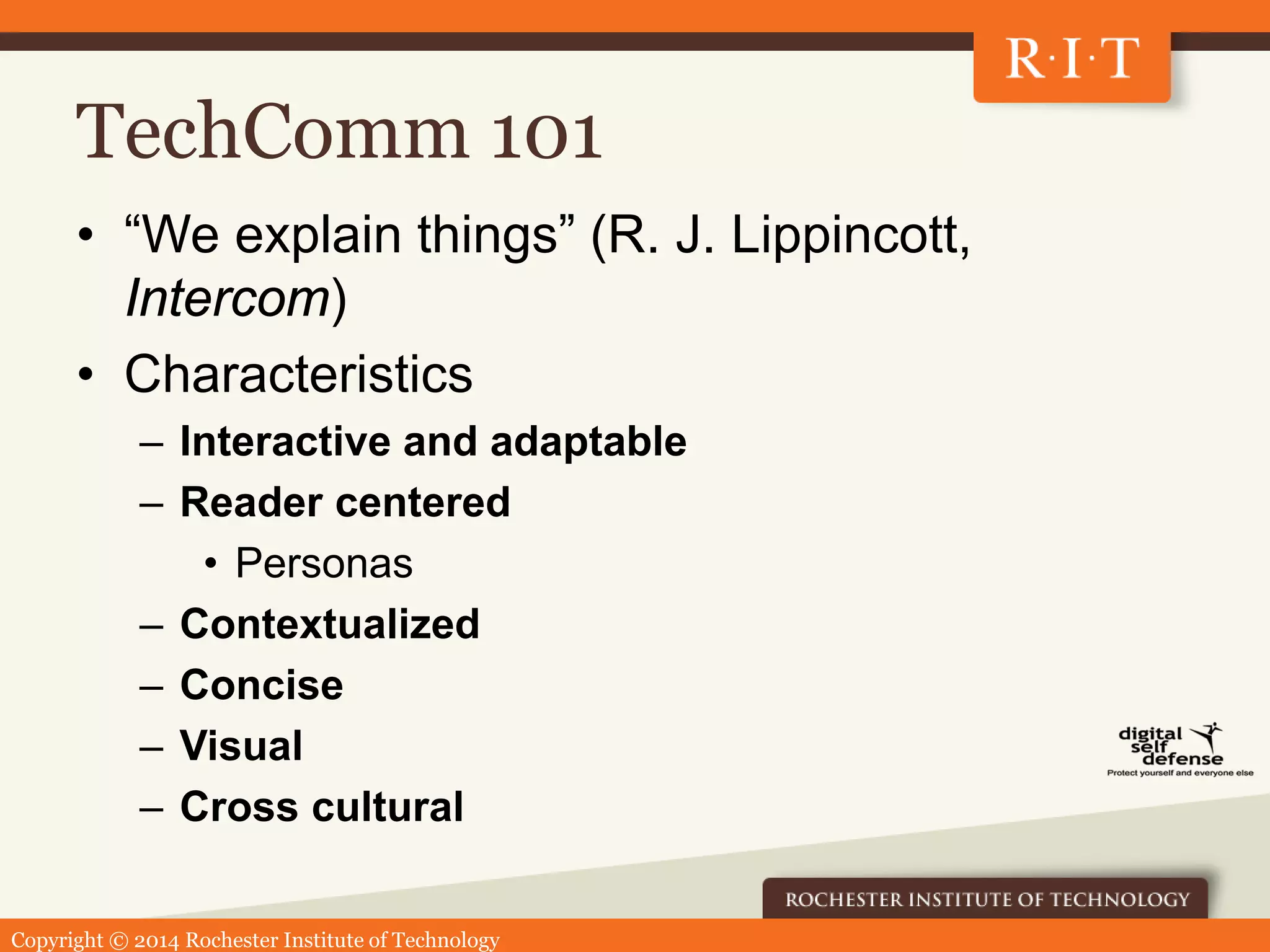 Copyright © 2014 Rochester Institute of Technology
TechComm 101
• “We explain things” (R. J. Lippincott,
Intercom)
• Characteristics
– Interactive and adaptable
– Reader centered
• Personas
– Contextualized
– Concise
– Visual
– Cross cultural
 