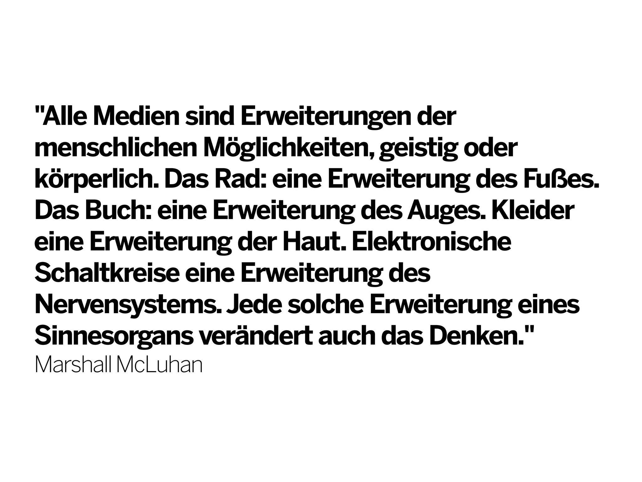 "Alle Medien sind Erweiterungen der
menschlichen Möglichkeiten, geistig oder
körperlich. Das Rad: eine Erweiterung des Fußes.
Das Buch: eine Erweiterung des Auges. Kleider
eine Erweiterung der Haut. Elektronische
Schaltkreise eine Erweiterung des
Nervensystems. Jede solche Erweiterung eines
Sinnesorgans verändert auch das Denken."
Marshall McLuhan

 