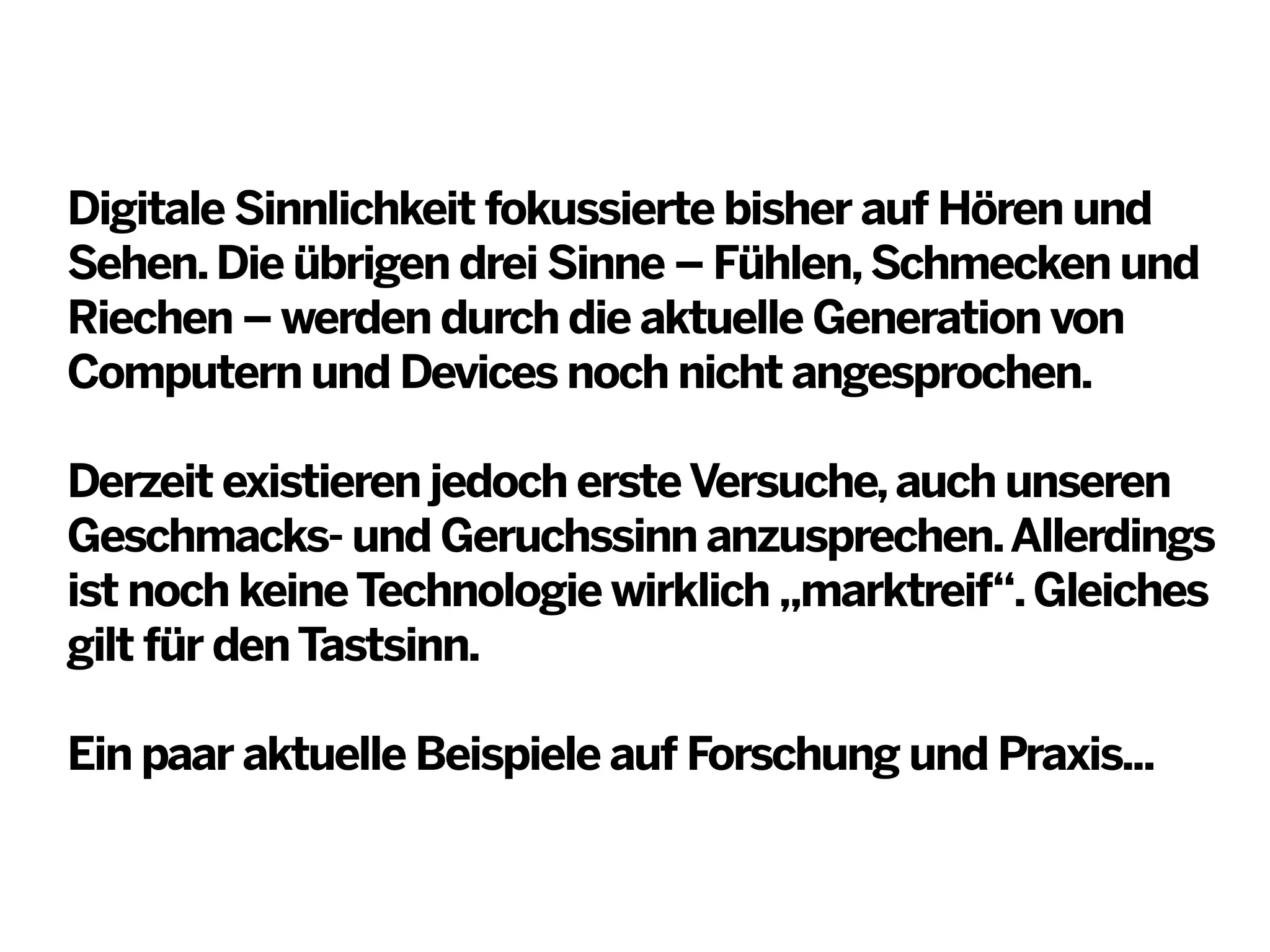 Digitale Sinnlichkeit fokussierte bisher auf Hören und
Sehen. Die übrigen drei Sinne – Fühlen, Schmecken und
Riechen – werden durch die aktuelle Generation von
Computern und Devices noch nicht angesprochen.
Derzeit existieren jedoch erste Versuche, auch unseren
Geschmacks- und Geruchssinn anzusprechen. Allerdings
ist noch keine Technologie wirklich „marktreif“. Gleiches
gilt für den Tastsinn.
Ein paar aktuelle Beispiele auf Forschung und Praxis...

 