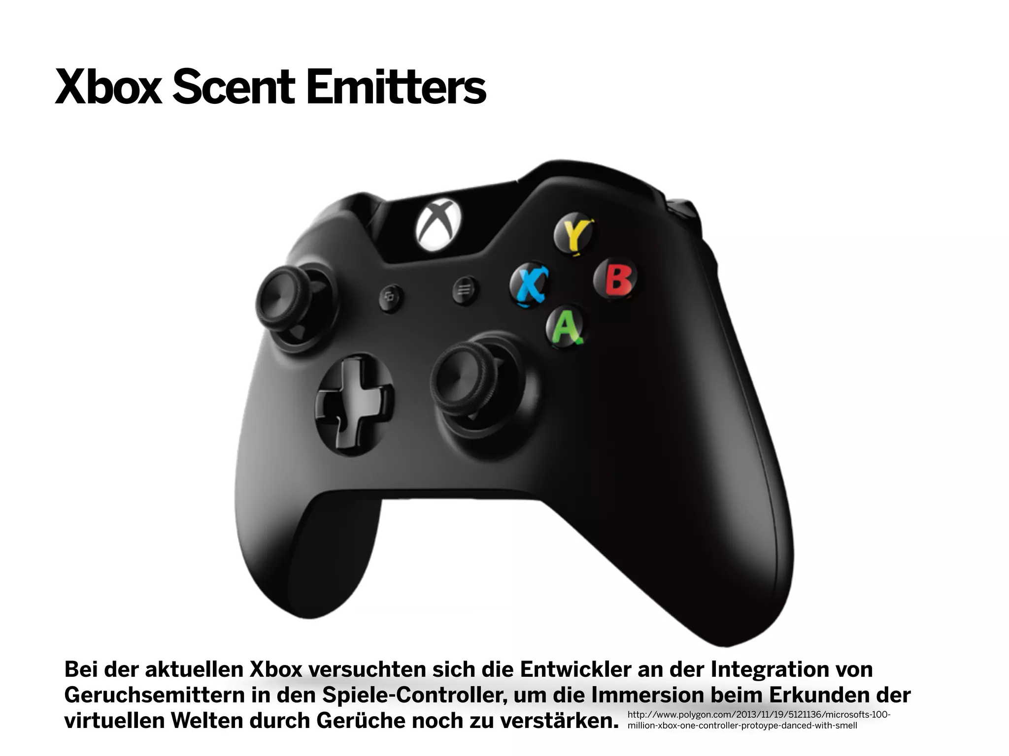 Xbox Scent Emitters

Bei der aktuellen Xbox versuchten sich die Entwickler an der Integration von
Geruchsemittern in den Spiele-Controller, um die Immersion beim Erkunden der
virtuellen Welten durch Gerüche noch zu verstärken. http://www.polygon.com/2013/11/19/5121136/microsofts-100million-xbox-one-controller-protoype-danced-with-smell

 