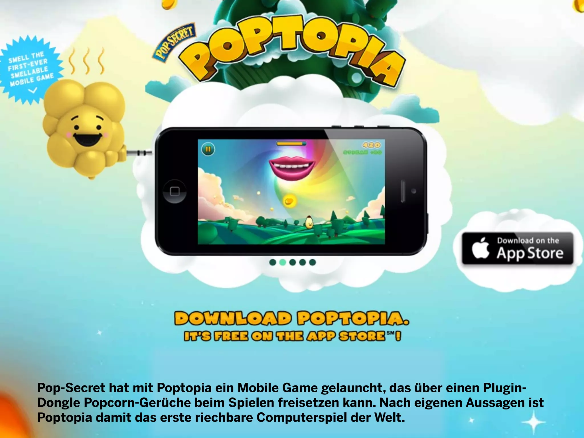 Pop-Secret hat mit Poptopia ein Mobile Game gelauncht, das über einen PluginDongle Popcorn-Gerüche beim Spielen freisetzen kann. Nach eigenen Aussagen ist
Poptopia damit das erste riechbare Computerspiel der Welt.

 
