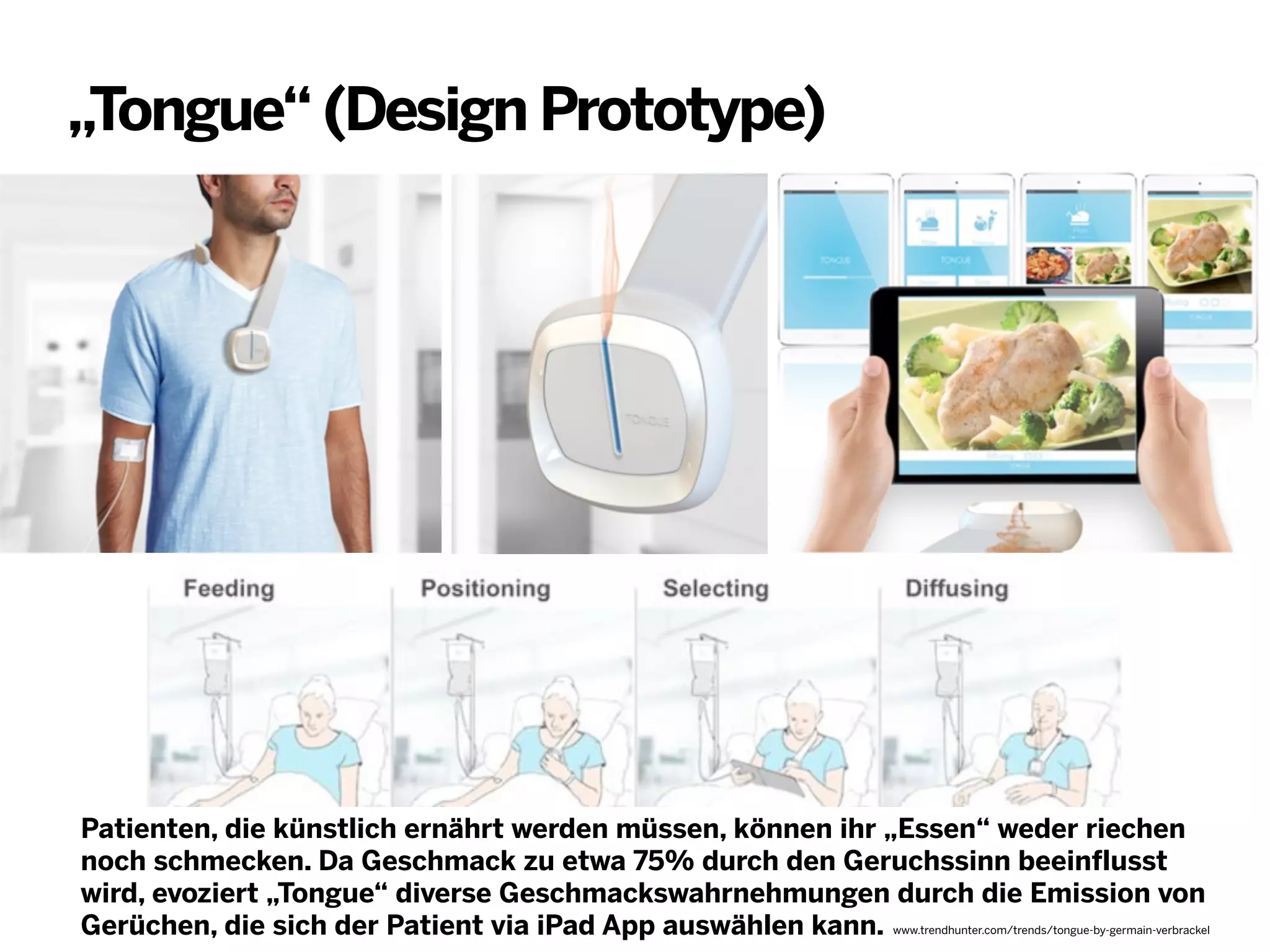„Tongue“ (Design Prototype)

Patienten, die künstlich ernährt werden müssen, können ihr „Essen“ weder riechen
noch schmecken. Da Geschmack zu etwa 75% durch den Geruchssinn beeinflusst
wird, evoziert „Tongue“ diverse Geschmackswahrnehmungen durch die Emission von
Gerüchen, die sich der Patient via iPad App auswählen kann. www.trendhunter.com/trends/tongue-by-germain-verbrackel

 