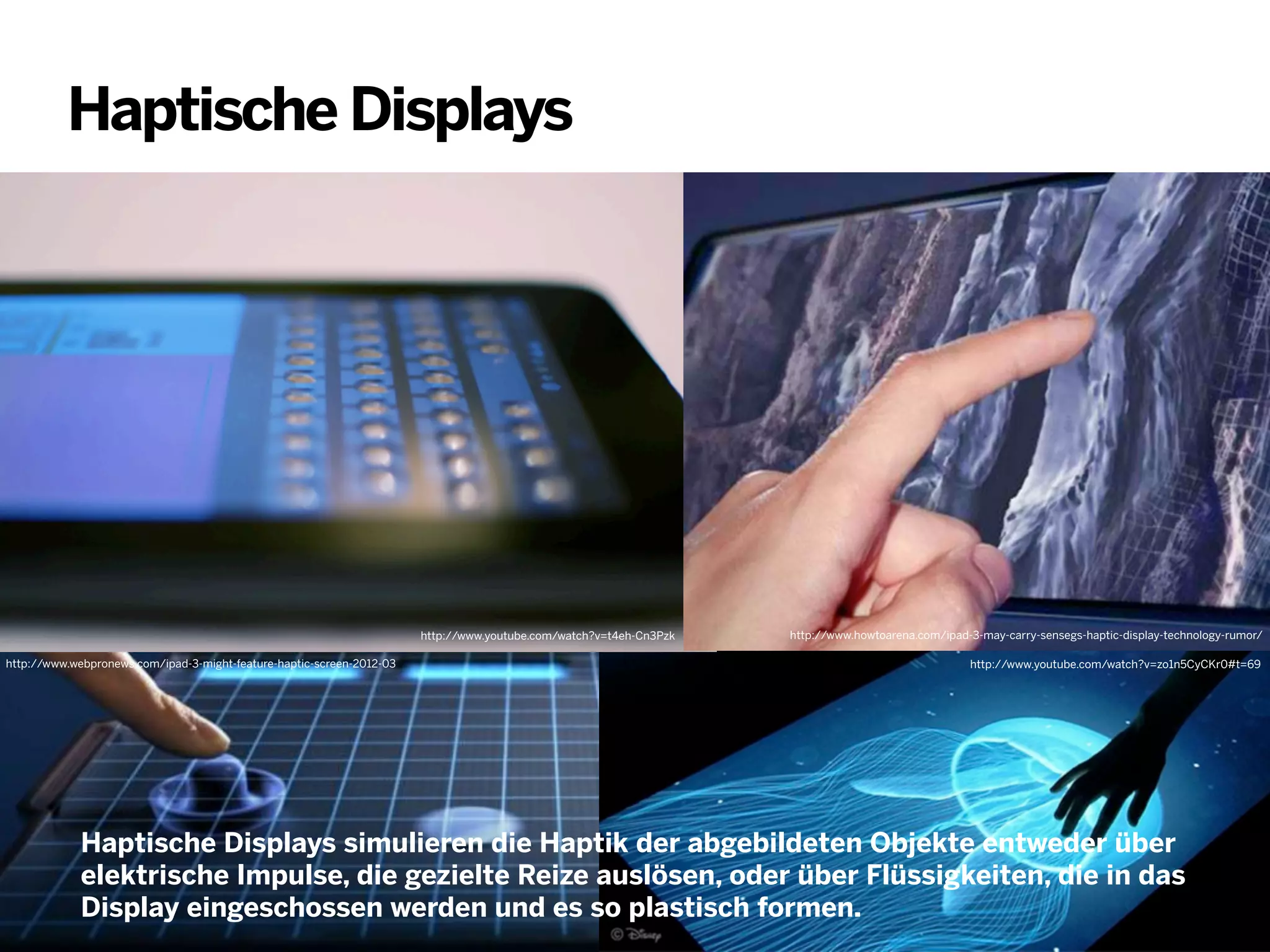 Haptische Displays

http://www.youtube.com/watch?v=t4eh-Cn3Pzk
http://www.webpronews.com/ipad-3-might-feature-haptic-screen-2012-03

http://www.howtoarena.com/ipad-3-may-carry-sensegs-haptic-display-technology-rumor/
http://www.youtube.com/watch?v=zo1n5CyCKr0#t=69

Haptische Displays simulieren die Haptik der abgebildeten Objekte entweder über
elektrische Impulse, die gezielte Reize auslösen, oder über Flüssigkeiten, die in das
Display eingeschossen werden und es so plastisch formen.

 