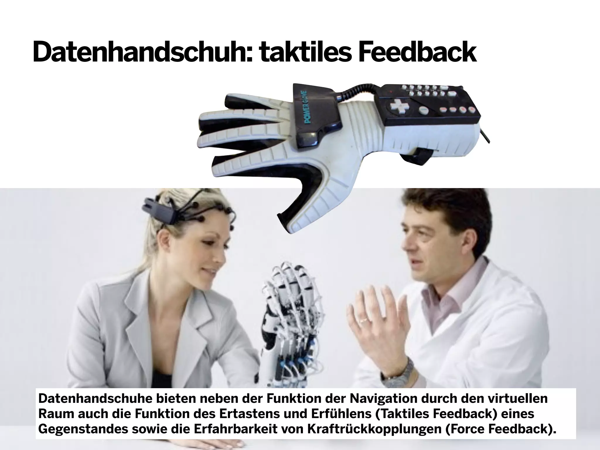 Datenhandschuh: taktiles Feedback

Datenhandschuhe bieten neben der Funktion der Navigation durch den virtuellen
Raum auch die Funktion des Ertastens und Erfühlens (Taktiles Feedback) eines
Gegenstandes sowie die Erfahrbarkeit von Kraftrückkopplungen (Force Feedback).

 