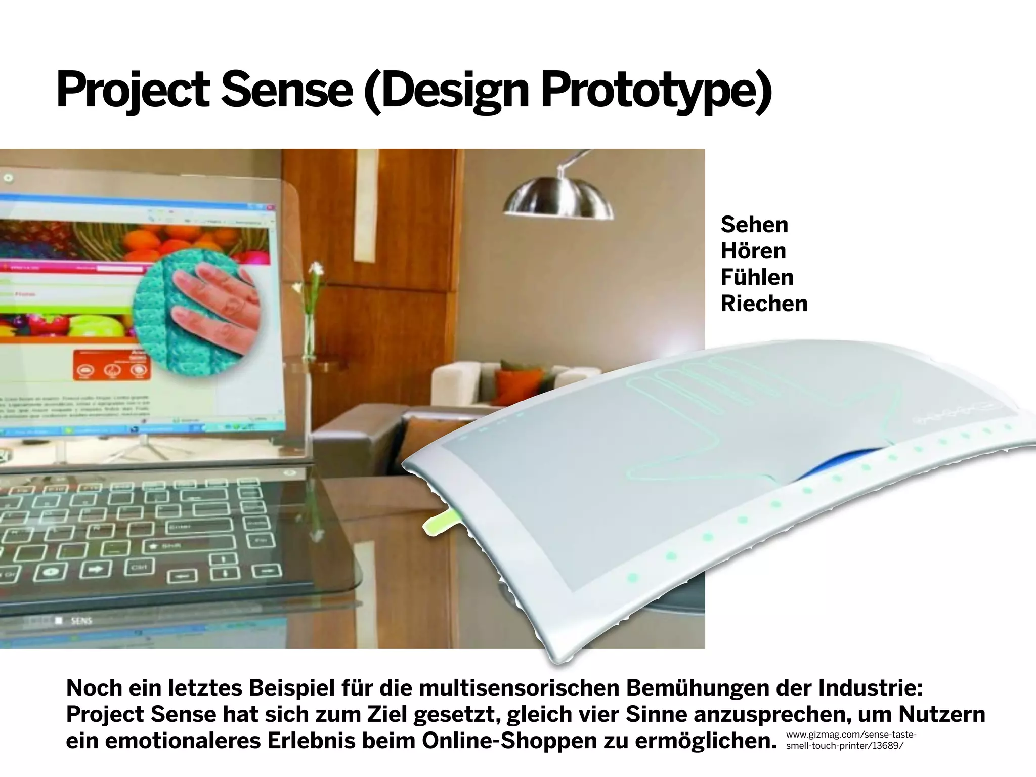 Project Sense (Design Prototype)
Sehen
Hören
Fühlen
Riechen

Noch ein letztes Beispiel für die multisensorischen Bemühungen der Industrie:
Project Sense hat sich zum Ziel gesetzt, gleich vier Sinne anzusprechen, um Nutzern
ein emotionaleres Erlebnis beim Online-Shoppen zu ermöglichen. www.gizmag.com/sense-tastesmell-touch-printer/13689/

 