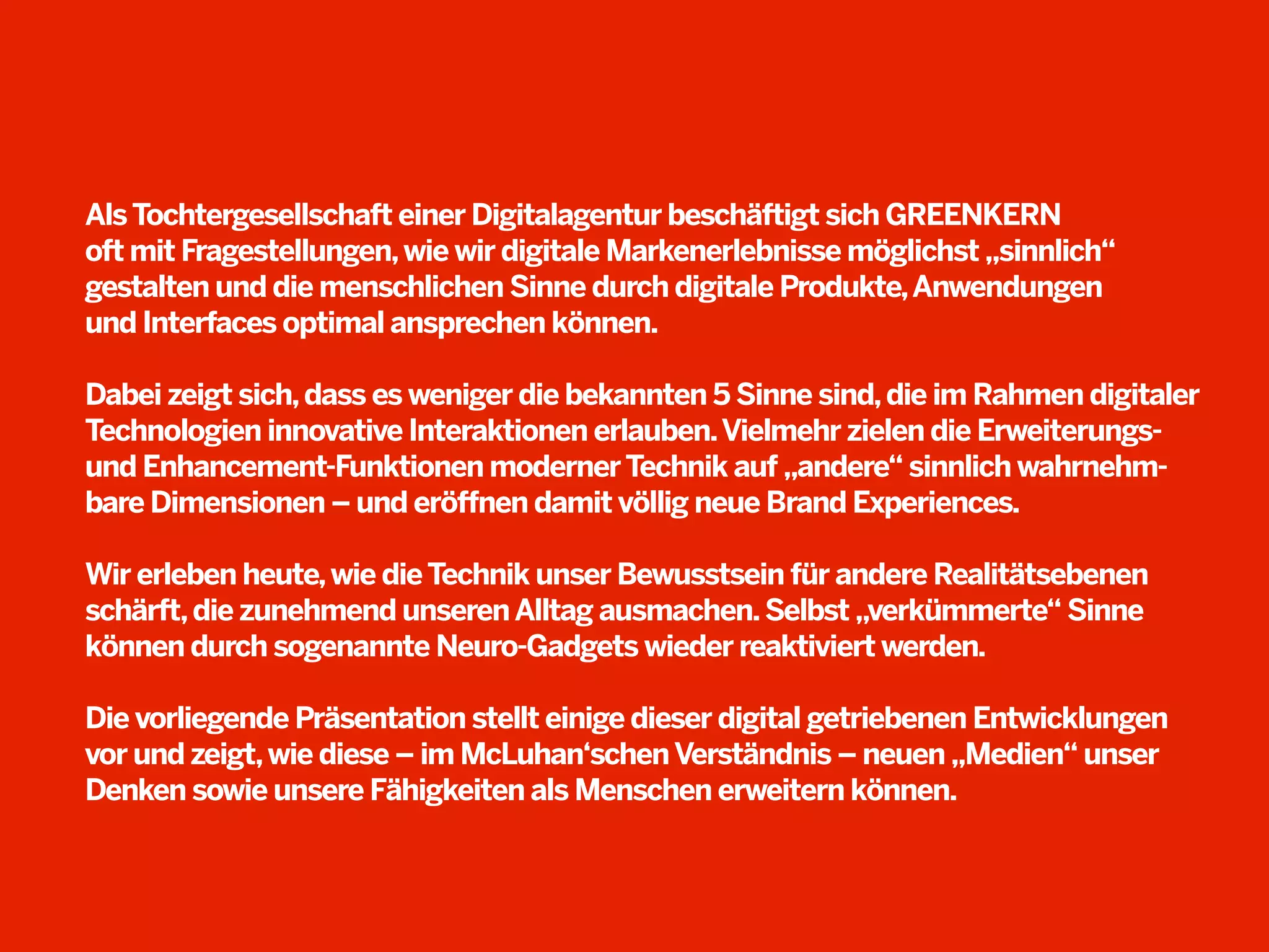 Als Tochtergesellschaft einer Digitalagentur beschäftigt sich GREENKERN
oft mit Fragestellungen, wie wir digitale Markenerlebnisse möglichst „sinnlich“
gestalten und die menschlichen Sinne durch digitale Produkte, Anwendungen
und Interfaces optimal ansprechen können.
Dabei zeigt sich, dass es weniger die bekannten 5 Sinne sind, die im Rahmen digitaler
Technologien innovative Interaktionen erlauben. Vielmehr zielen die Erweiterungsund Enhancement-Funktionen moderner Technik auf „andere“ sinnlich wahrnehmbare Dimensionen – und eröffnen damit völlig neue Brand Experiences.
Wir erleben heute, wie die Technik unser Bewusstsein für andere Realitätsebenen
schärft, die zunehmend unseren Alltag ausmachen. Selbst „verkümmerte“ Sinne
können durch sogenannte Neuro-Gadgets wieder reaktiviert werden.
Die vorliegende Präsentation stellt einige dieser digital getriebenen Entwicklungen
vor und zeigt, wie diese – im McLuhan‘schen Verständnis – neuen „Medien“ unser
Denken sowie unsere Fähigkeiten als Menschen erweitern können.

 