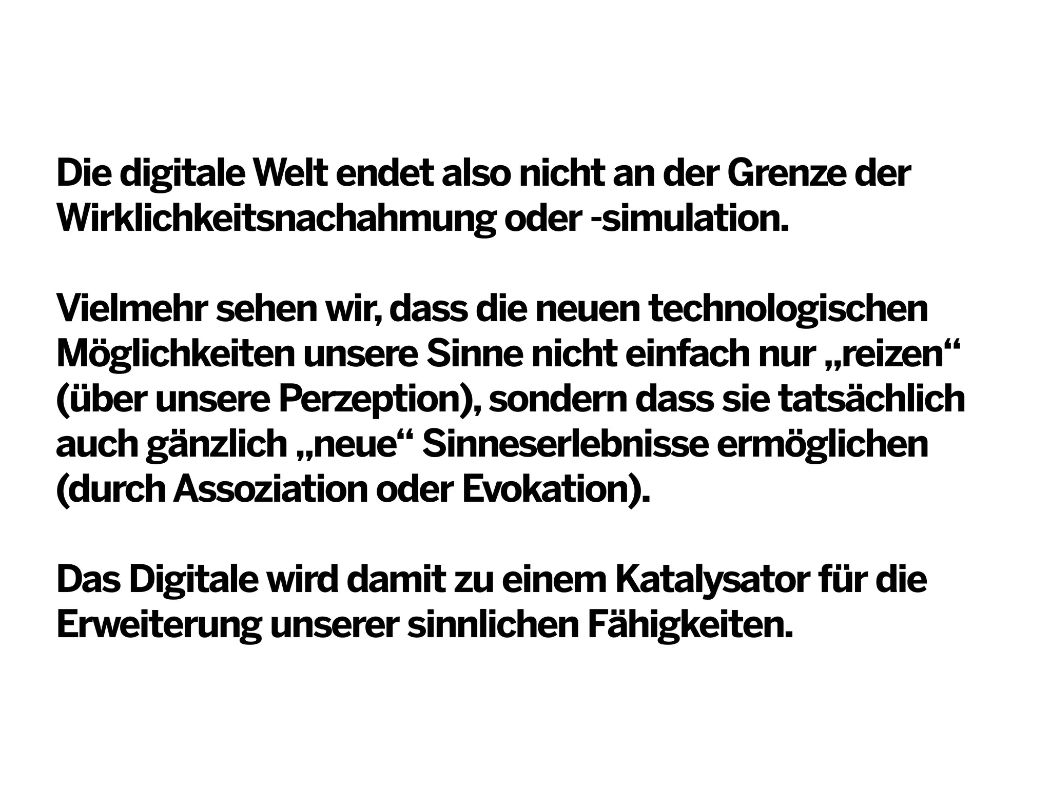 Die digitale Welt endet also nicht an der Grenze der
Wirklichkeitsnachahmung oder -simulation.
Vielmehr sehen wir, dass die neuen technologischen
Möglichkeiten unsere Sinne nicht einfach nur „reizen“
(über unsere Perzeption), sondern dass sie tatsächlich
auch gänzlich „neue“ Sinneserlebnisse ermöglichen
(durch Assoziation oder Evokation).
Das Digitale wird damit zu einem Katalysator für die
Erweiterung unserer sinnlichen Fähigkeiten.

 